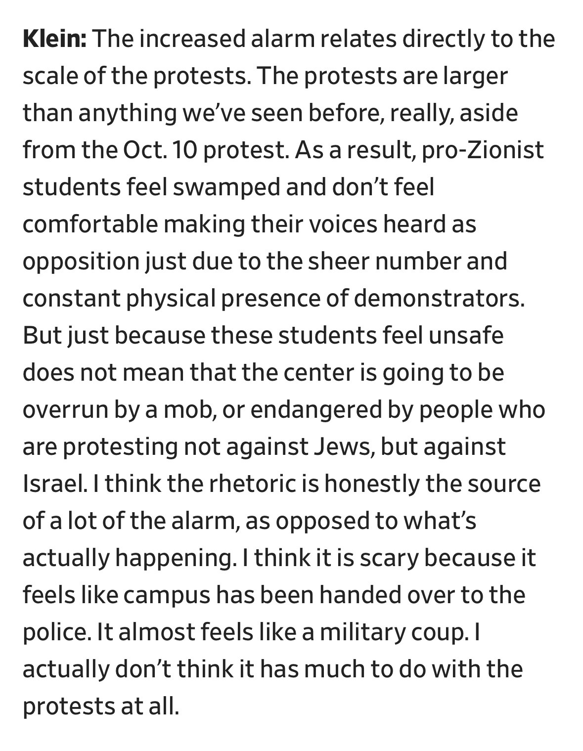 Klein: The increased alarm relates directly to the scale of the protests. The protests are larger than anything we've seen before, really, aside from the Oct. 10 protest. As a result, pro-Zionist students feel swamped and don't feel comfortable making their voices heard as opposition just due to the sheer number and constant physical presence of demonstrators.
But just because these students feel unsafe does not mean that the center is going to be overrun by a mob, or endangered by people who are protesting not against Jews, but against Israel. I think the rhetoric is honestly the source of a lot of the alarm, as opposed to what's actually happening. I think it is scary because it feels like campus has been handed over to the police. It almost feels like a military coup. I actually don't think it has much to do with the protests at all.