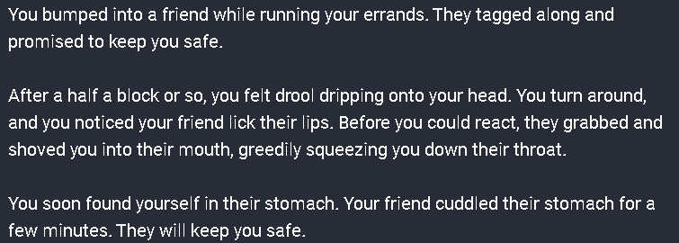 You bumped into a friend while running your errands. They tagged along and promised to keep you safe.

After a half a block or so, you felt drool dripping onto your head. You turn around, and you noticed your friend lick their lips. Before you could react, they grabbed and shoved you into their mouth, greedily squeezing you down their throat.

You soon found yourself in their stomach. Your friend cuddled their stomach for a few minutes. They will keep you safe.