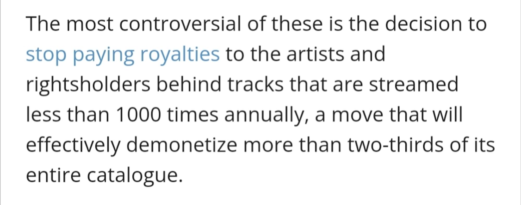 The most controversial of these is the decision to stop paying royalties to the artists and rightsholders behind tracks that are streamed less than 1000 times annually, a move that will effectively demonetize more than two-thirds of its entire catalogue.