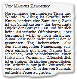 Zeitungsausschnitt: 

VON MAGNUS ZAWODSKY 

Narrenhände beschmieren Tisch und Wände. Im Alltag ist Graffiti keine Kunst, sondern eine Zumutung. Zwar ist ein Schaltkasten - das bevorzugte Objekt der Sprayer - an und für sich keine ästhetische Offenbarung, aber beschmiert wirkt er noch hässlicher. Zumal viele noch nicht einmal den so genannten Tag beherrschen, also den schwungvollen Namenszug, sondern einfach nur ihren Namen hinschreiben, Acab beispielsweise, einen türkischen Vornamen. Offensichtlich ist es einigen türkischen Jugendlichen ein Bedürinis, nur ja die Vorurteile zu verstärken und Öl in das von Sarrazin entfachte Feuer zu gießen.