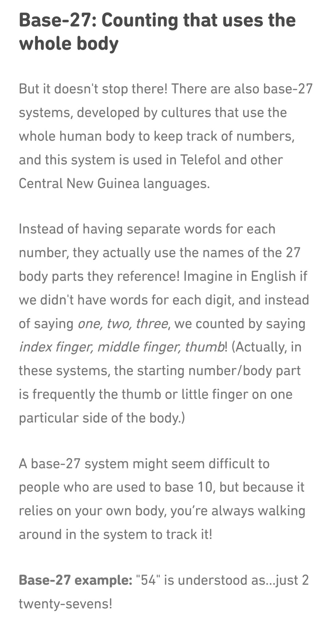 Text which reads: 

Base-27: Counting that uses the whole body

But it doesn't stop there! There are also base-27 systems, developed by cultures that use the whole human body to keep track of numbers, and this system is used in Telefol and other Central New Guinea languages.

Instead of having separate words for each number, they actually use the names of the 27 body parts they reference! Imagine in English if we didn't have words for each digit, and instead of saying one, two, three, we counted by saying index finger, middle finger, thumb! (Actually, in these systems, the starting number/body part is frequently the thumb or little finger on one particular side of the body.)

A base-27 system might seem difficult to people who are used to base 10, but because it relies on your own body, you’re always walking around in the system to track it!

Base-27 example: "54" is understood as…just 2 twenty-sevens!