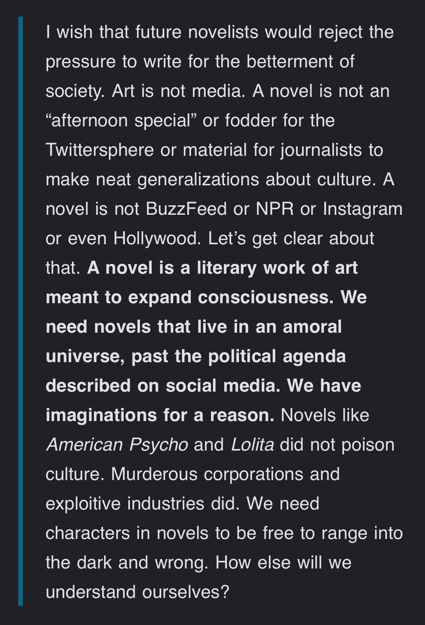 I wish that future novelists would reject the pressure to write for the betterment of society. Art is not media. A novel is not an “afternoon special” or fodder for the Twittersphere or material for journalists to make neat generalizations about culture. A novel is not BuzzFeed or NPR or Instagram or even Hollywood. Let’s get clear about that. A novel is a literary work of art meant to expand consciousness. We need novels that live in an amoral universe, past the political agenda described on social media. We have imaginations for a reason. Novels like American Psycho and Lolita did not poison culture. Murderous corporations and exploitive industries did. We need characters in novels to be free to range into the dark and wrong. How else will we understand ourselves?