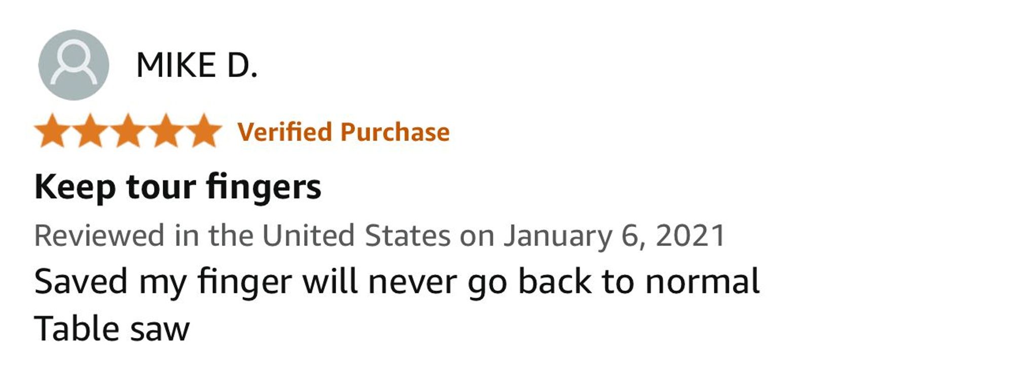 Five star review from MIKE D.

“Keep tour fingers”

Reviewed in the United States on January 6, 2021

Saved my finger will never go back to normal
Table saw