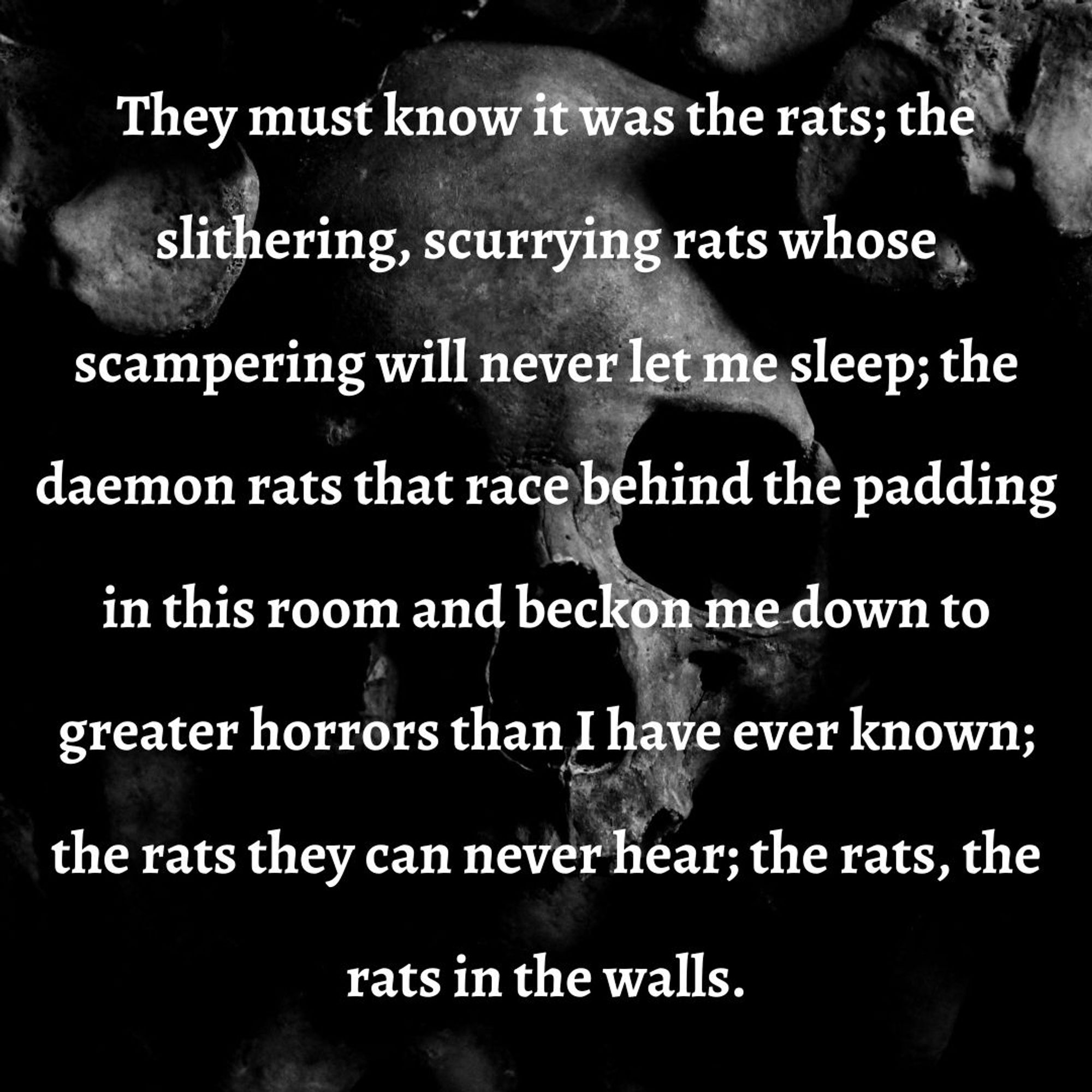 They must know it was the rats; the slithering, scurrying rats whose scampering will never let me sleep; the daemon rats that race behind the padding in this room and beckon me down to greater horrors than I have ever known; the rats they can never hear; the rats, the rats in the walls.