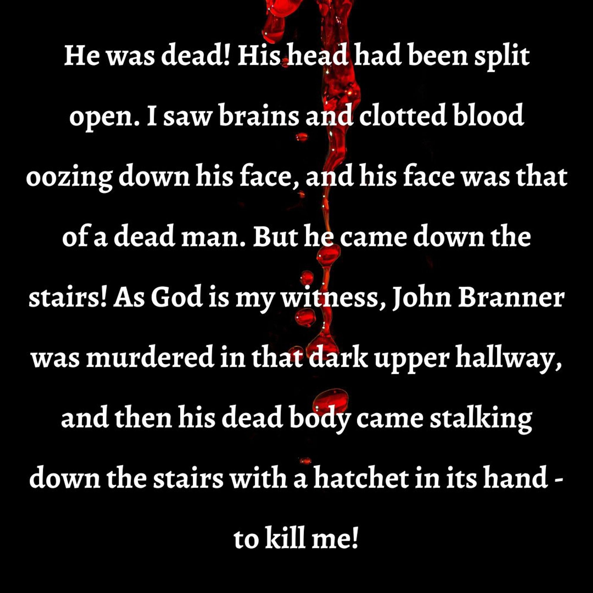 Excerpt from Pigeons from Hell: He was dead! His head had been split open. I saw brains and clotted blood oozing down his face, and his face was that of a dead man. But he came down the stairs! As God is my witness, John Branner was murdered in that dark upper hallway, and then his dead body came stalking down the stairs with a hatchet in its hand - to kill me!