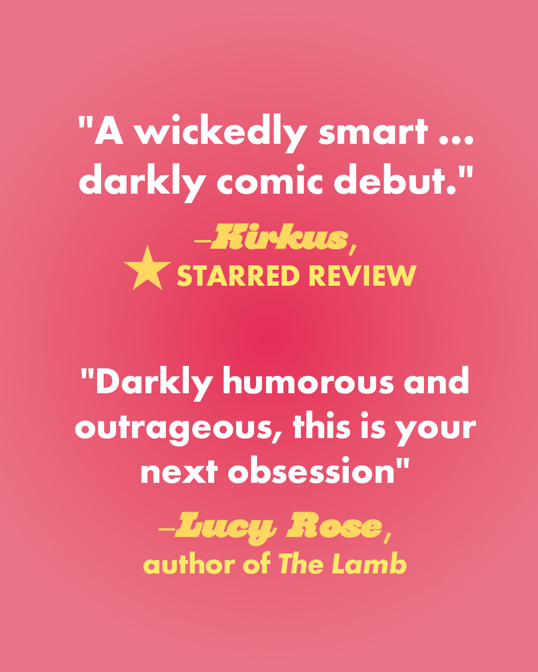 A pink gradient background with text that reads:
"A wickedly smart … darkly comic debut." — Kirkus, STARRED REVIEW
"Darkly humorous and outrageous, this is your next obsession" –Lucy Rose, author of The Lamb﻿