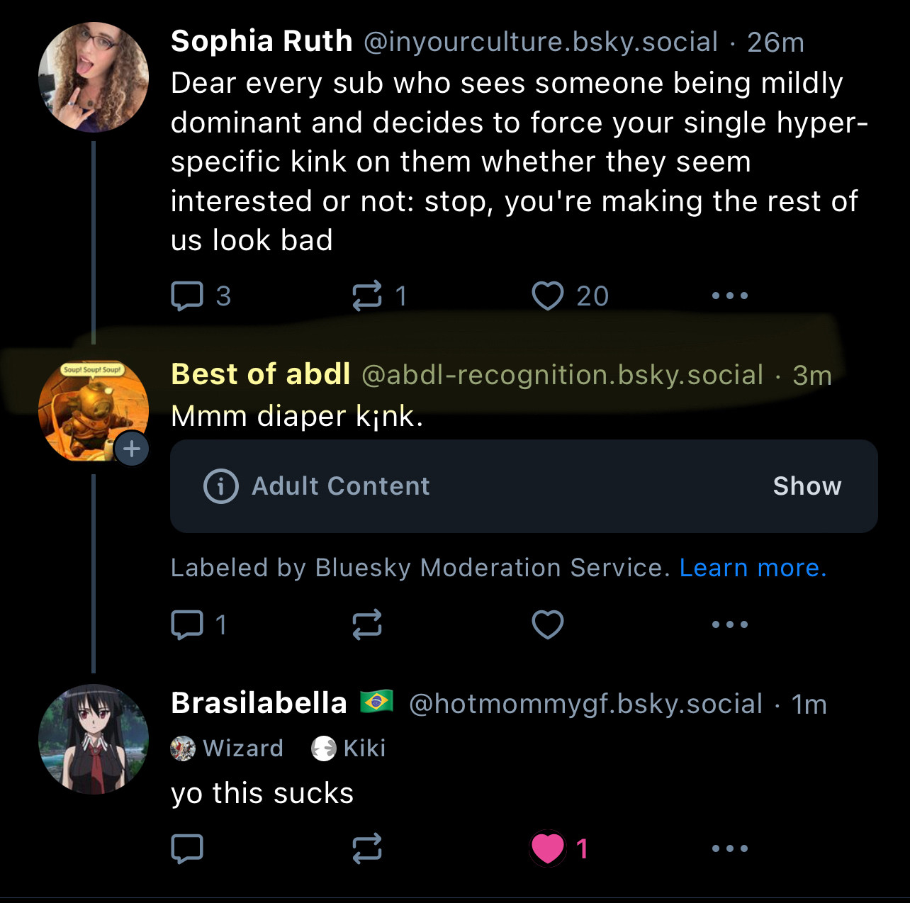 Soupt Soupt Soupl
+
Sophia Ruth @inyourculture.bsky.social: 26m
Dear every sub who sees someone being mildly dominant and decides to force your single hyper-specific kink on them whether they seem interested or not: stop, you're making the rest of us look bad
3
> 20
Best of abdi @abdl-recognition.bsky.social • 3m
Mmm diaper kink.
Adult Content
Show
Labeled by Bluesky Moderation Service. Learn more.
1
Brasilabella
Wizard
‹ → Kiki
yo this sucks
...
@hotmommygf.bsky.social •1m