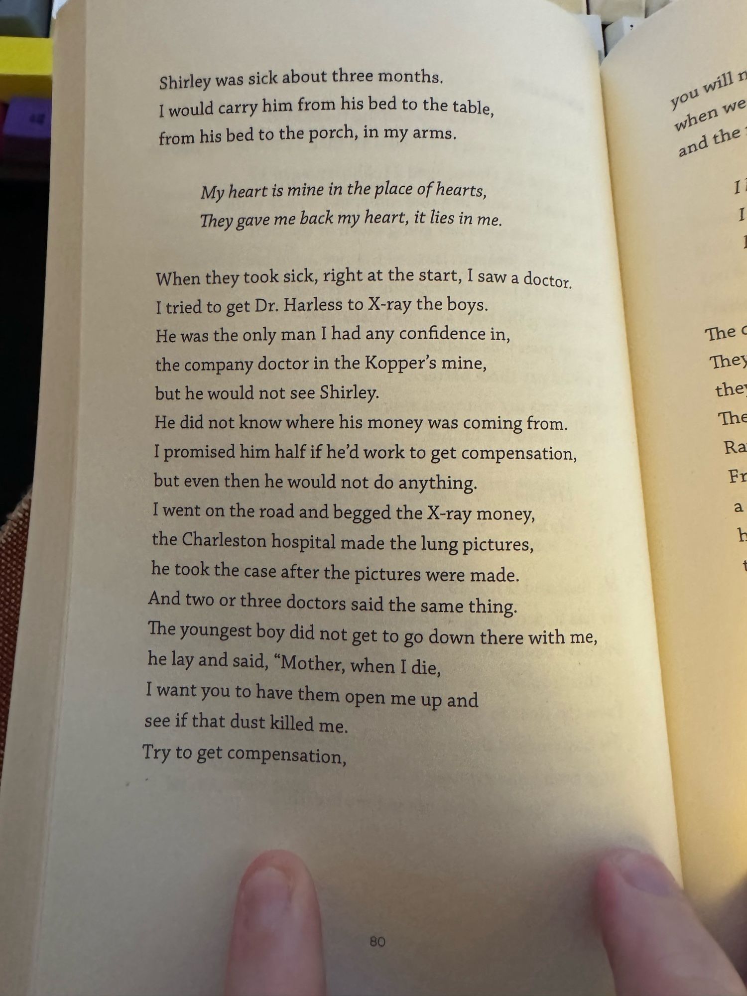 Shirley was sick about three months.
I would carry him from his bed to the table, from his bed to the porch, in my arms.
My heart is mine in the place of hearts, They gave me back my heart, it lies in me.
When they took sick, right at the start, I saw a doctor.
I tried to get Dr. Harless to X-ray the boys.
He was the only man I had any confidence in, the company doctor in the Kopper's mine, but he would not see Shirley.
He did not know where his money was coming from.
I promised him half if he'd work to get compensation, but even then he would not do anything.
I went on the road and begged the X-ray money, the Charleston hospital made the lung pictures, he took the case after the pictures were made.
And two or three doctors said the same thing.
The youngest boy did not get to go down there with me, he lay and said, "Mother, when I die, I want you to have them open me up and see if that dust killed me.
Try to get compensation,