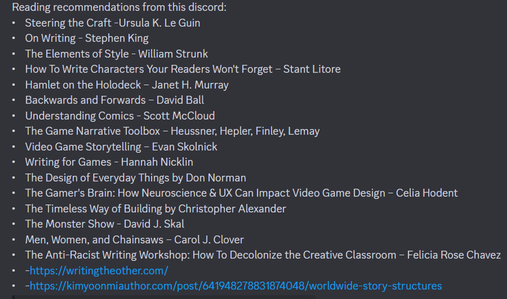 •	Steering the Craft -Ursula K. Le Guin
•	On Writing - Stephen King
•	The Elements of Style - William Strunk
•	How To Write Characters Your Readers Won't Forget – Stant Litore
•	Hamlet on the Holodeck – Janet H. Murray
•	Backwards and Forwards – David Ball
•	Understanding Comics - Scott McCloud
•	The Game Narrative Toolbox – Heussner, Hepler, Finley, Lemay
•	Video Game Storytelling – Evan Skolnick
•	Writing for Games - Hannah Nicklin
•	The Design of Everyday Things by Don Norman
•	The Gamer's Brain: How Neuroscience & UX Can Impact Video Game Design – Celia Hodent 
•	The Timeless Way of Building by Christopher Alexander 
•	The Monster Show - David J. Skal
•	Men, Women, and Chainsaws – Carol J. Clover
•	The Anti-Racist Writing Workshop: How To Decolonize the Creative Classroom – Felicia Rose Chavez
• writingtheother.com
•	https://kimyoonmiauthor.com/post/641948278831874048/worldwide-story-structures