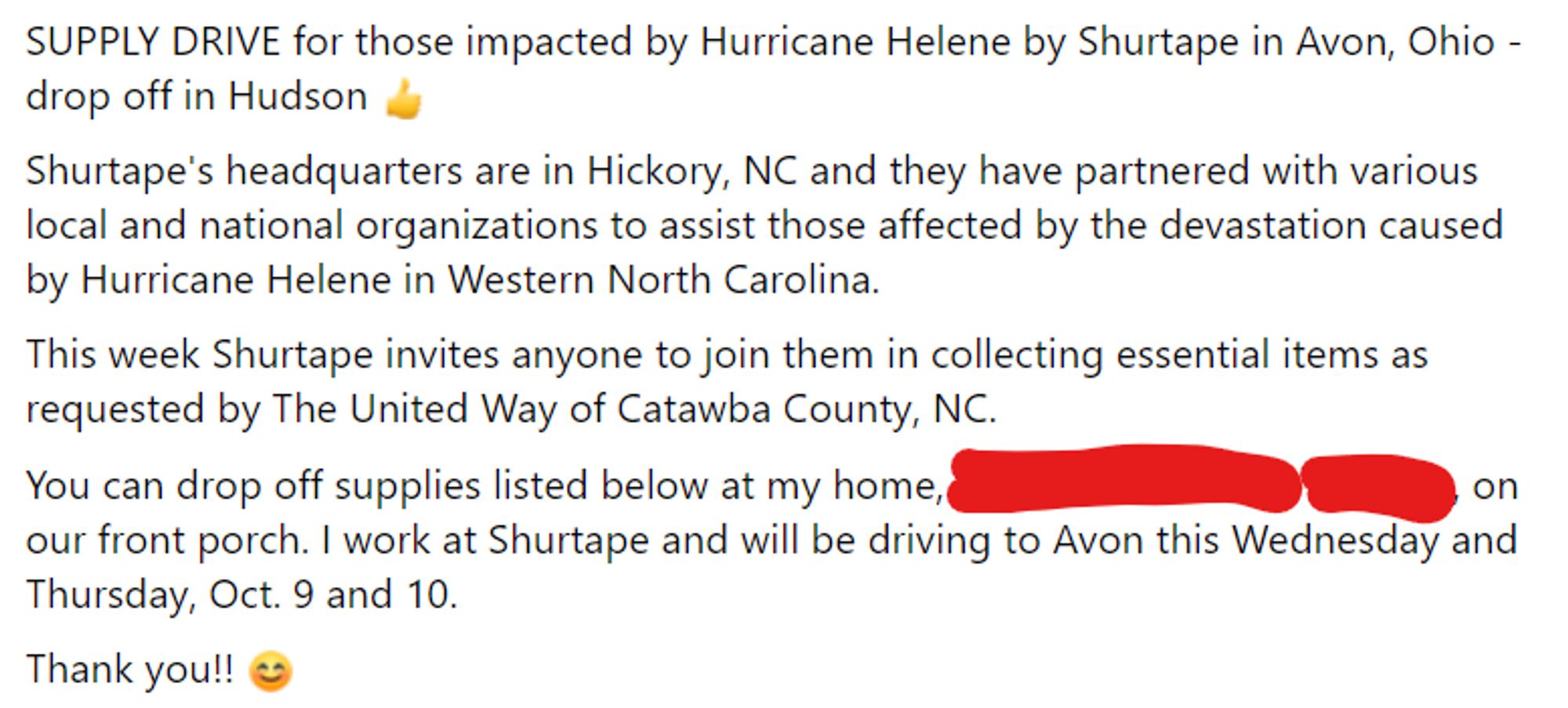 Facebook post, all text:
SUPPLY DRIVE for those impacted by Hurricane Helene by Shurtape in Avon, Ohio - drop off in Hudson 👍
Shurtape's headquarters are in Hickory, NC and they have partnered with various local and national organizations to assist those affected by the devastation caused by Hurricane Helene in Western North Carolina. 
This week Shurtape invites anyone to join them in collecting essential items as requested by The United Way of Catawba County, NC. 
You can drop off supplies listed below at my home, [address redacted] on our front porch. I work at Shurtape and will be driving to Avon this Wednesday and Thursday, Oct. 9 and 10. 
Thank you!! 😊