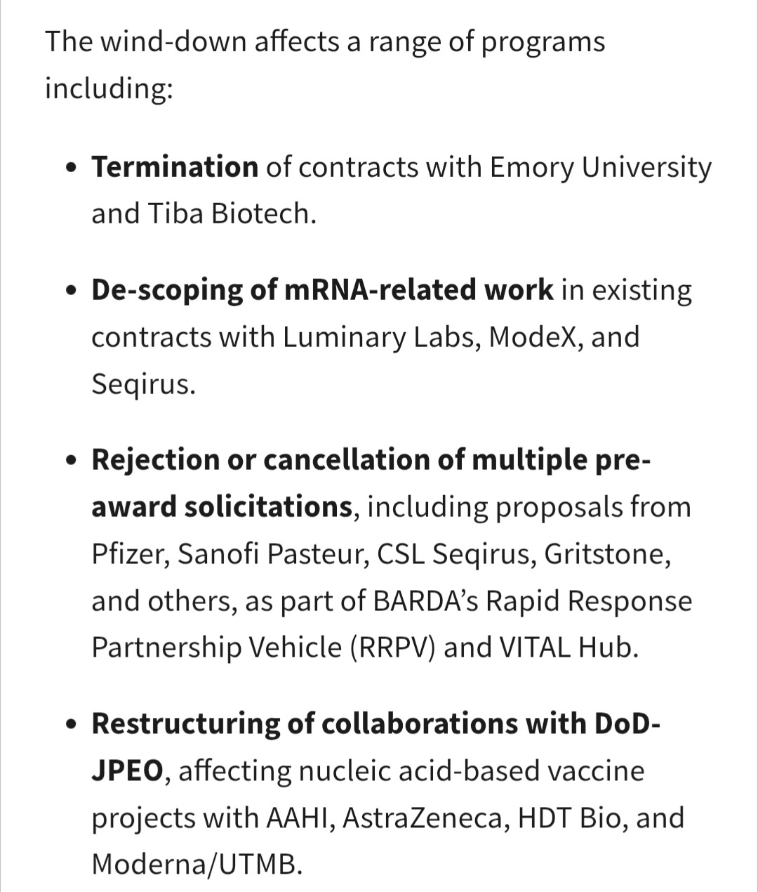 Screen grab of a section of the HHS press release which is black text on white background. 

The wind-down affects a range of programs including:Termination of contracts with Emory University and Tiba Biotech.De-scoping of mRNA-related work in existing contracts with Luminary Labs, ModeX, and Seqirus.Rejection or cancellation of multiple pre-award solicitations, including proposals from Pfizer, Sanofi Pasteur, CSL Seqirus, Gritstone, and others, as part of BARDA’s Rapid Response Partnership Vehicle (RRPV) and VITAL Hub.Restructuring of collaborations with DoD-JPEO, affecting nucleic acid-based vaccine projects with AAHI, AstraZeneca, HDT Bio, and Moderna/UTMB.