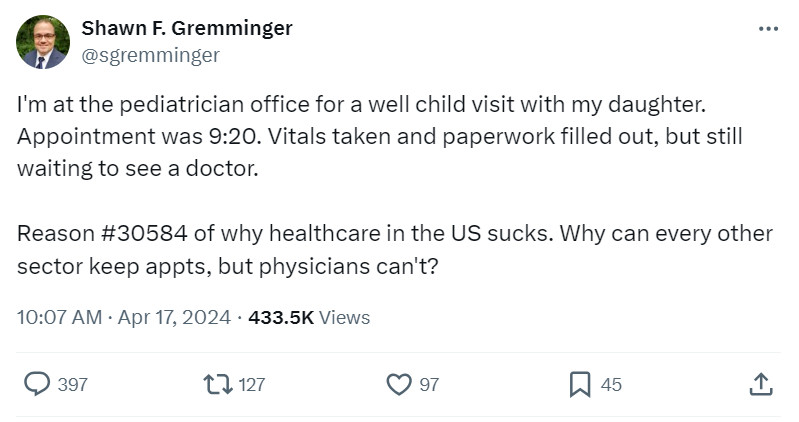 Shawn F. Gremminger
@sgremminger
I'm at the pediatrician office for a well child visit with my daughter. Appointment was 9:20. Vitals taken and paperwork filled out, but still waiting to see a doctor. 

Reason #30584 of why healthcare in the US sucks. Why can every other sector keep appts, but physicians can't?
10:07 AM · Apr 17, 2024
·
434.6K
 Views