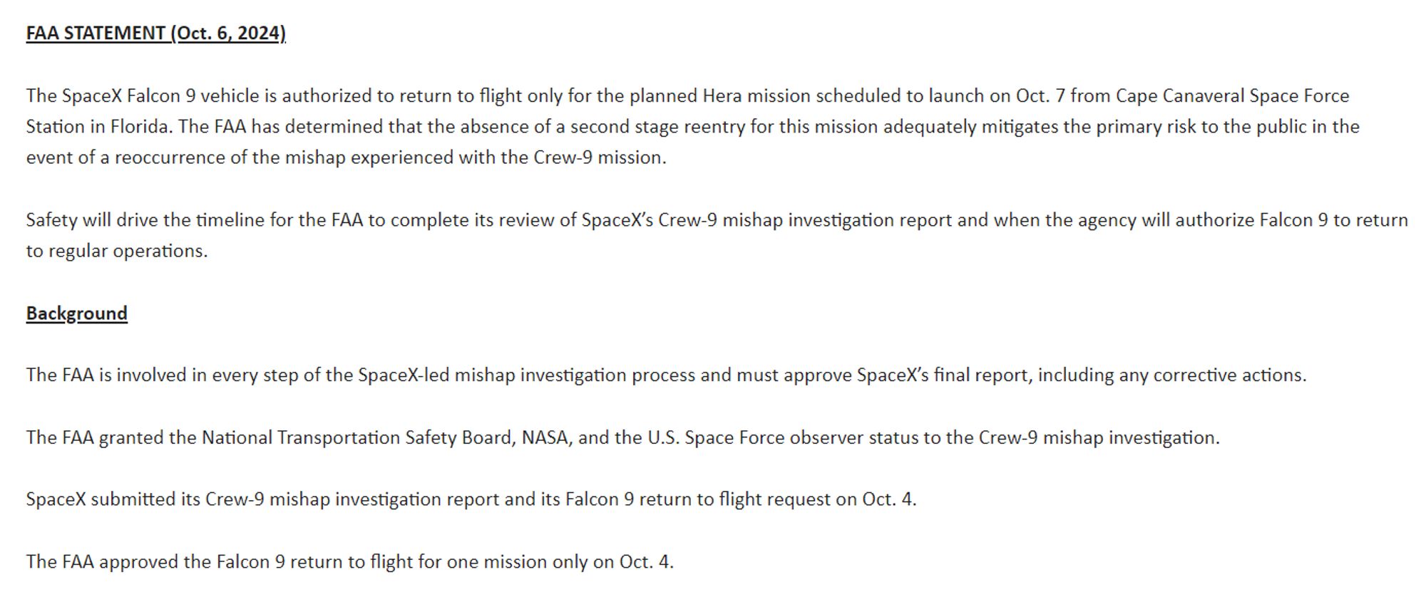 FAA STATEMENT (Oct. 6, 2024)

The SpaceX Falcon 9 vehicle is authorized to return to flight only for the planned Hera mission scheduled to launch on October 7 from Cape Canaveral Space Force Station in Florida. The FAA has determined that the absence of a second stage reentry for this mission adequately mitigates the primary risk to the public in the event of a reoccurrence of the mishap experienced with the Crew-9 mission.

Safety will drive the timeline for the FAA to complete its review of SpaceX’s Crew-9 mishap investigation report and when the agency will authorize Falcon 9 to return to regular operations.

Background

The FAA is involved in every step of the SpaceX-led mishap investigation process and must approve SpaceX’s final report, including any corrective actions.

The FAA granted the National Transportation Safety Board, NASA, and the U.S. Space Force observer status to the Crew-9 mishap investigation.

SpaceX submitted its Crew-9 mishap investigation report and its Falcon 9 return to flight request on October 4.

The FAA approved the Falcon 9 return to flight for one mission only on October 4. 