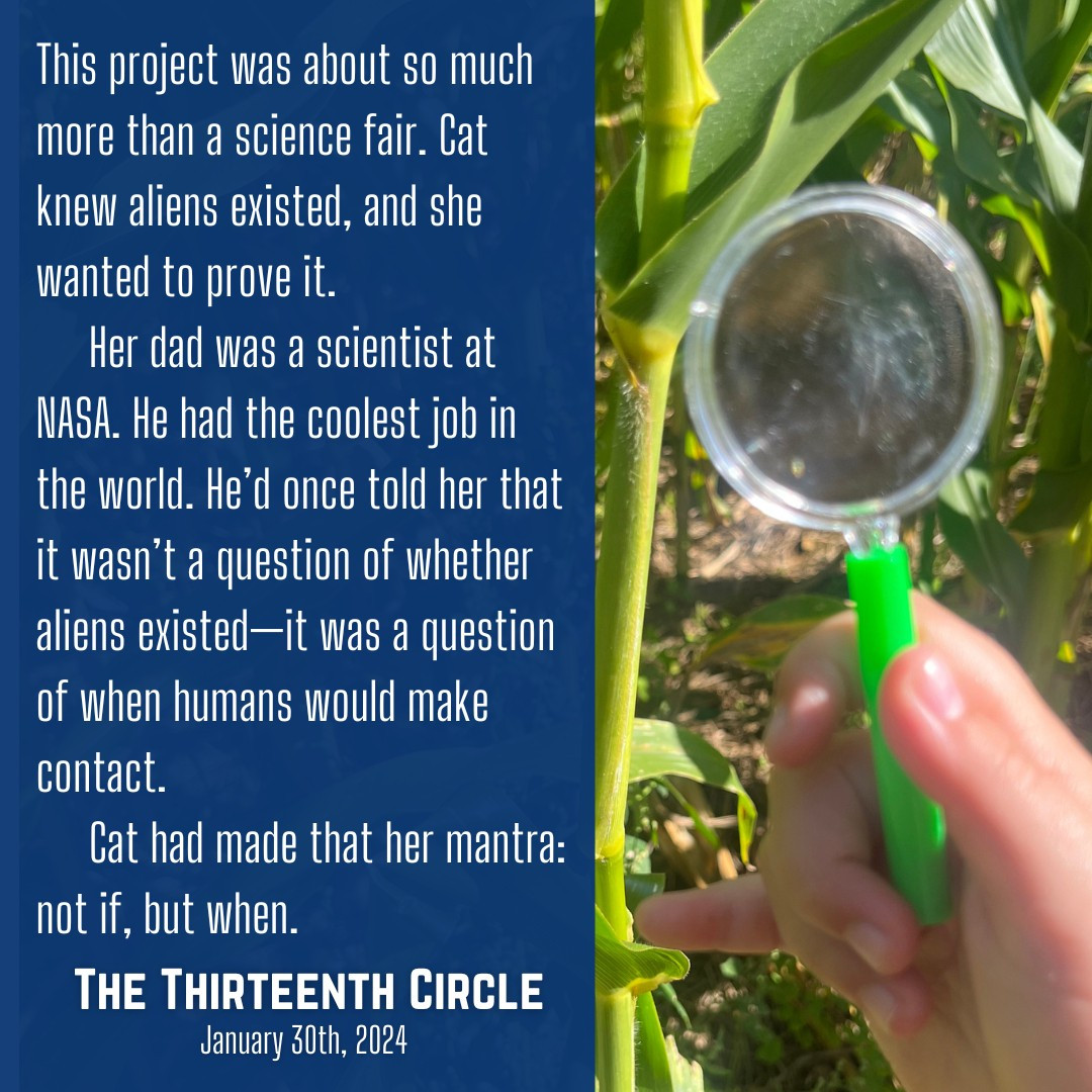 This project was about so much more than a science fair. Cat knew aliens existed, and she wanted to prove it. Her dad was a scientist at NASA. He had the coolest job in the world. He'd once told her that it wasn't a question of whether aliens existed—it was a question of when humans would make contact. Cat had made that her mantra: not if, but when. THE THIRTEENTH CIRCLE releases January 30th, 2024.