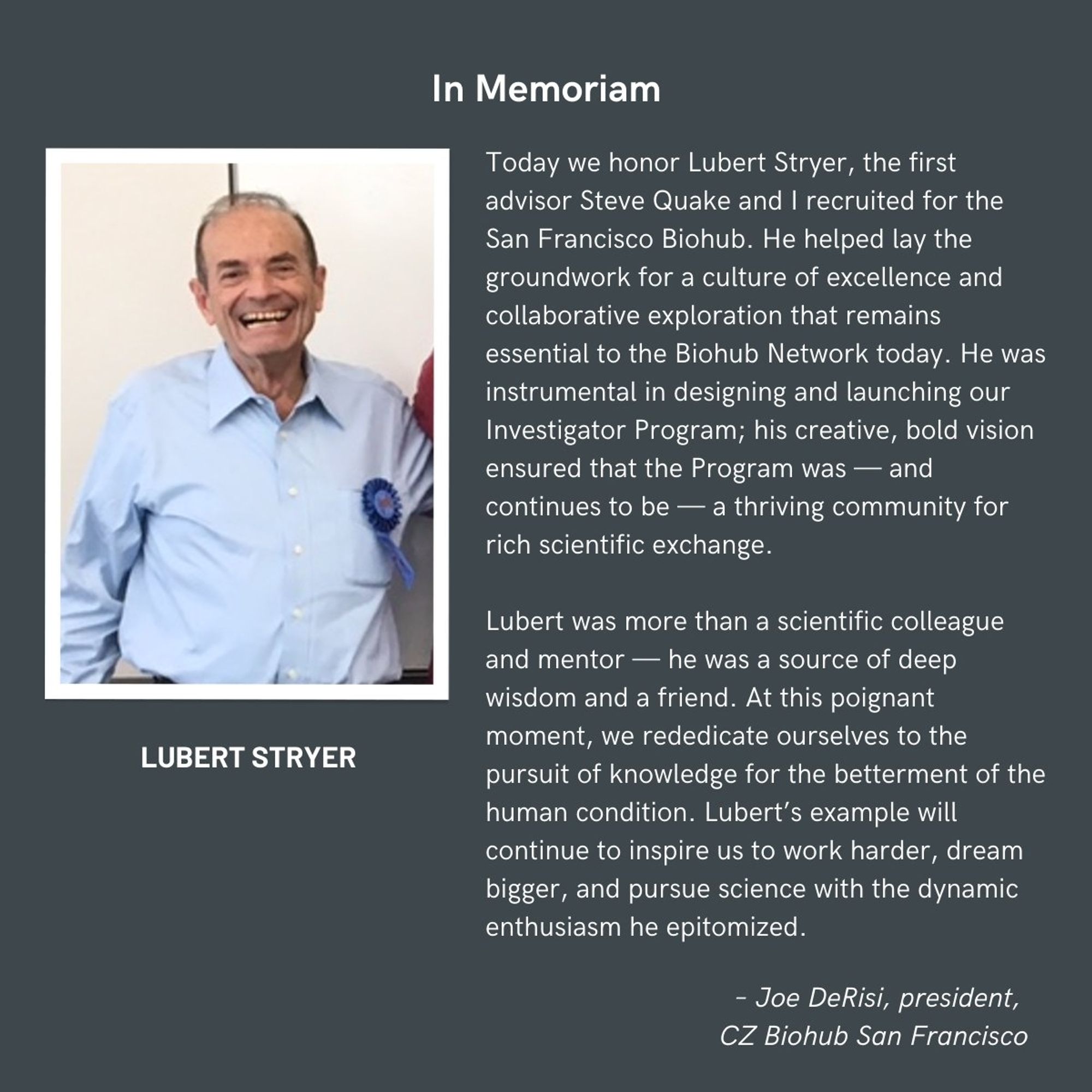 A portrait of Lubert Stryer. Next to it is written: "Today we honor Lubert Stryer, the first advisor Steve Quake and I recruited for the San Francisco Biohub. He helped lay the groundwork for a culture of excellence and collaborative exploration that remains essential to the Biohub Network today. He was instrumental in designing and launching our investigator program; his creative, bold vision ensured that the program was - and continues to be - a thriving community for rich scientific exchange.
Lubert was more than a scientific colleague and mentor - he was a source of deep wisdom and a friend. At this poignant moment, we rededicate ourselves to the pursuit of knowledge for the betterment of the human condition. Lubert's example will continue to inspire us to work harder, dream bigger, and pursue science with the dynamic enthusiasm he epitomized."