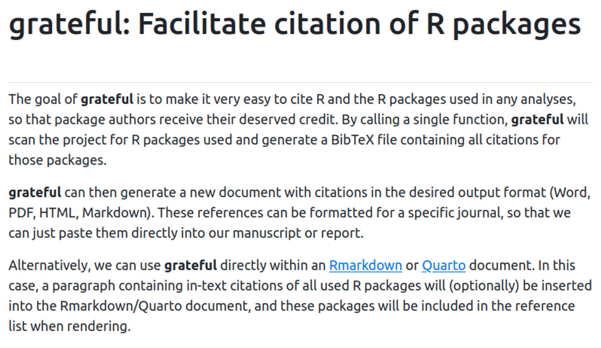 The goal of grateful is to make it very easy to cite R and the R packages used in any analyses, so that package authors receive their deserved credit. By calling a single function, grateful will scan the project for R packages used and generate a BibTeX file containing all citations for those packages.

grateful can then generate a new document with citations in the desired output format (Word, PDF, LaTeX, HTML, Markdown). These references can be formatted for a specific journal, so that we can just paste them directly into our manuscript or report.

Alternatively, we can use grateful directly within an Rmarkdown or Quarto document. In this case, a paragraph containing in-text citations of all used R packages will (optionally) be inserted into the Rmarkdown/Quarto document, and these packages will be included in the reference list when rendering.