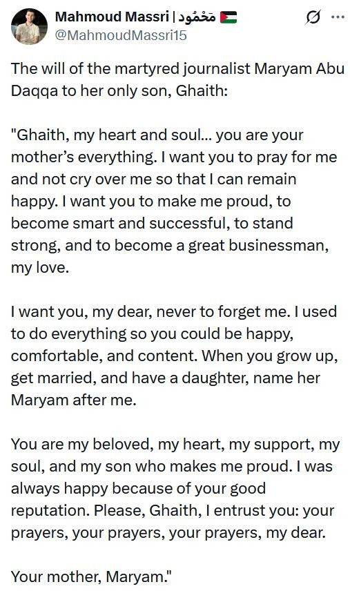 The will of the martyred journalist Maryam Abu Daqqa to her only son, Ghaith:

"Ghaith, my heart and soul… you are your mother’s everything. I want you to pray for me and not cry over me so that I can remain happy. I want you to make me proud, to become smart and successful, to stand strong, and to become a great businessman, my love.

I want you, my dear, never to forget me. I used to do everything so you could be happy, comfortable, and content. When you grow up, get married, and have a daughter, name her Maryam after me.

You are my beloved, my heart, my support, my soul, and my son who makes me proud. I was always happy because of your good reputation. Please, Ghaith, I entrust you: your prayers, your prayers, your prayers, my dear.

Your mother, Maryam."


From https://x.com/MahmoudMassri15/status/1959953636827558054