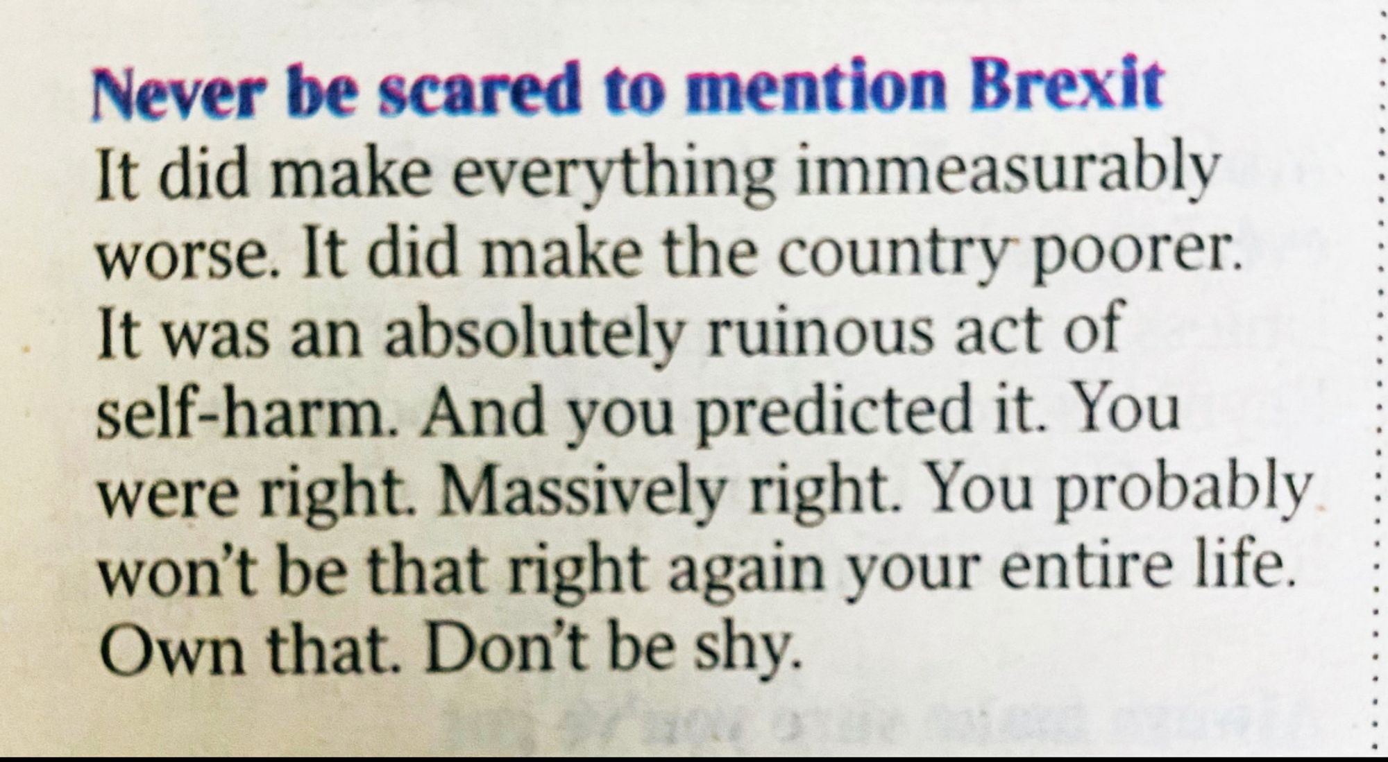 Never be scared to mention Brexit.
It did make everything immeasurably worse. It did make the country poorer. It was an absolutely ruinous act of self-harm. And you predicted it. You were right. Massively right. You probably won’t be that right again your entire life. Own that. Don’t be shy.