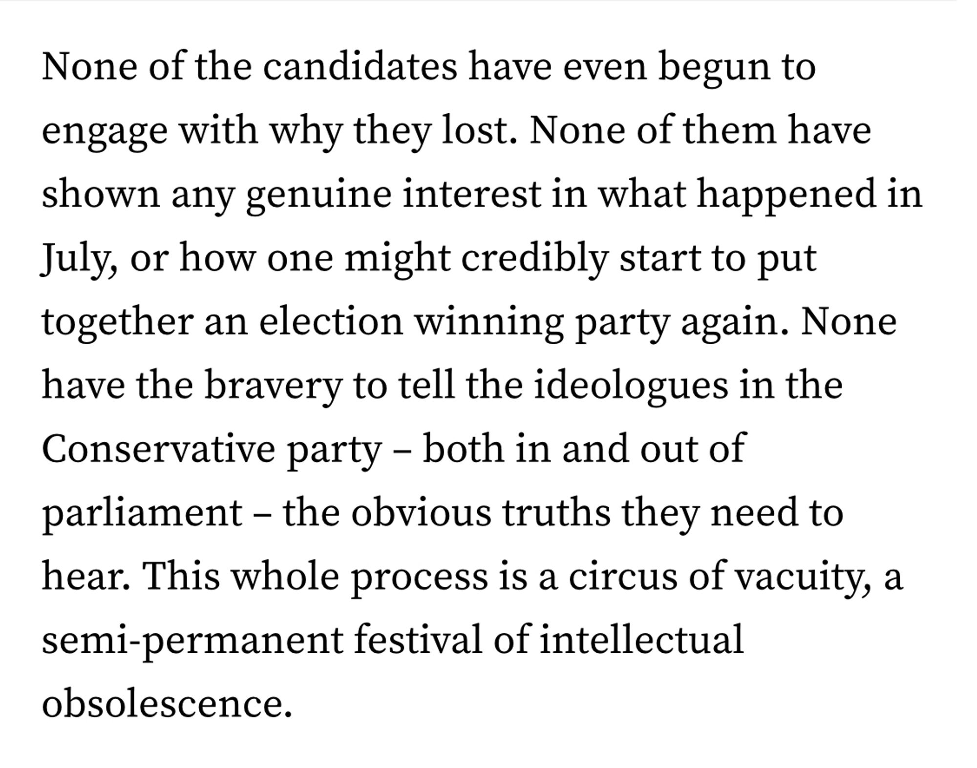 None of the candidates have even begun to engage with why they lost. None of them have shown any genuine interest in what happened in July or how one might credibly start to put together an election winning party again. None have the bravery to tell the ideologues in the Conservative Party- both in and out of parliament- the obvious truths they need to hear. This whole process is a circus of vacuity, a semi-permanent festival of intellectual obsolescence.