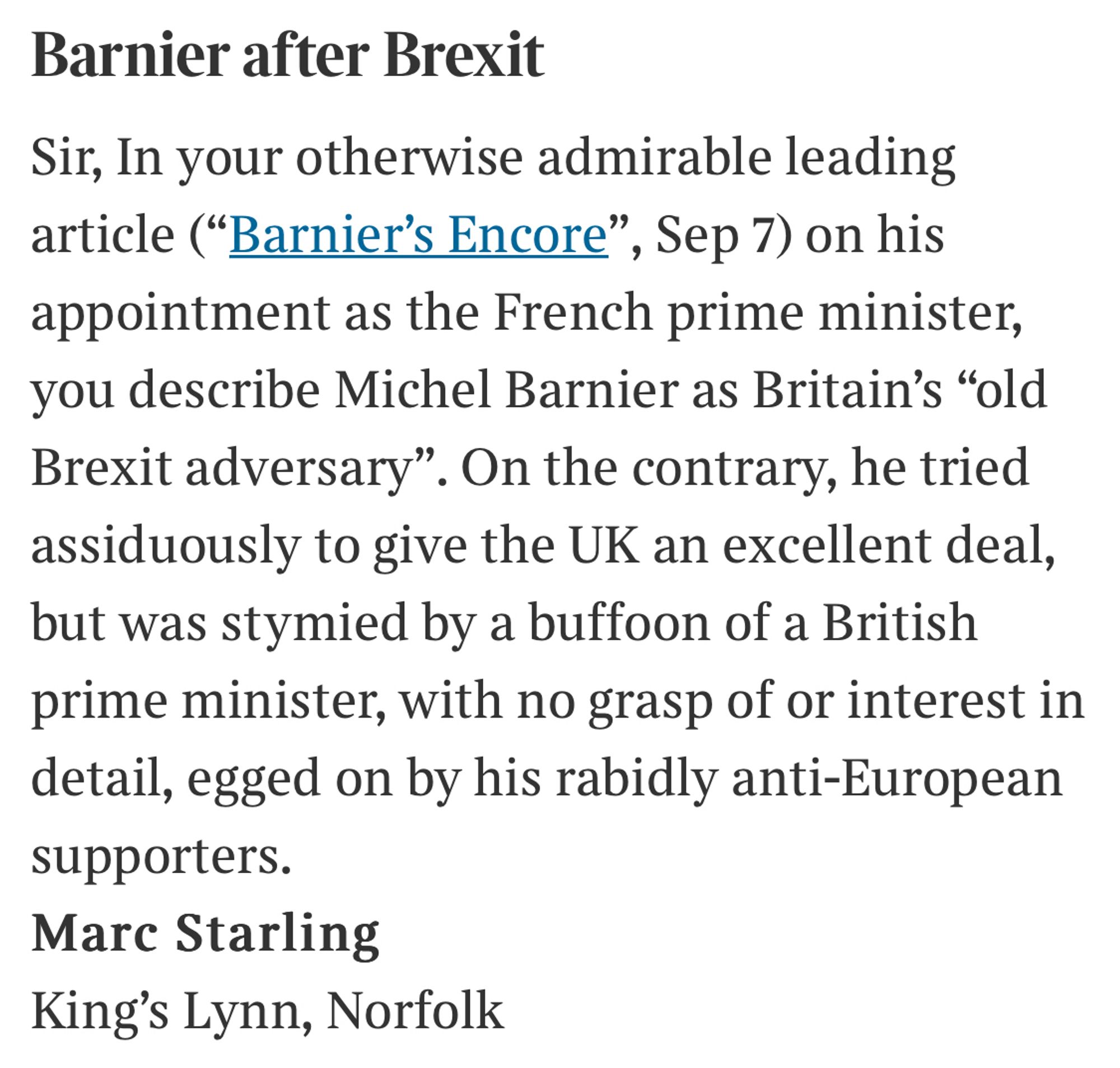 Sir, In your otherwise admirable leading article on his appointment as the French prime minister, you describe Michel Barnier as Britain’s “old Brexit adversary”. On the contrary, he tried assiduously to give the UK an excellent deal, but was stymied by a buffoon of a British prime minister with no grasp of of or interest in detail, egged on by his rabidly anti-European supporters.
Marc Starling
King’s Lynn, Norfolk