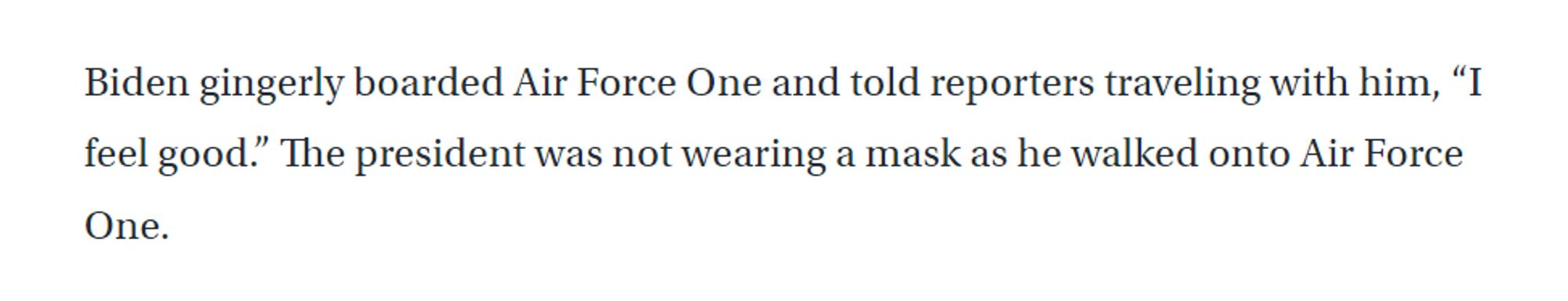 Biden gingerly boarded Air Force One and told reporters traveling with him, "I feel good." The president was not wearing a mask as he walked onto Air Force One.