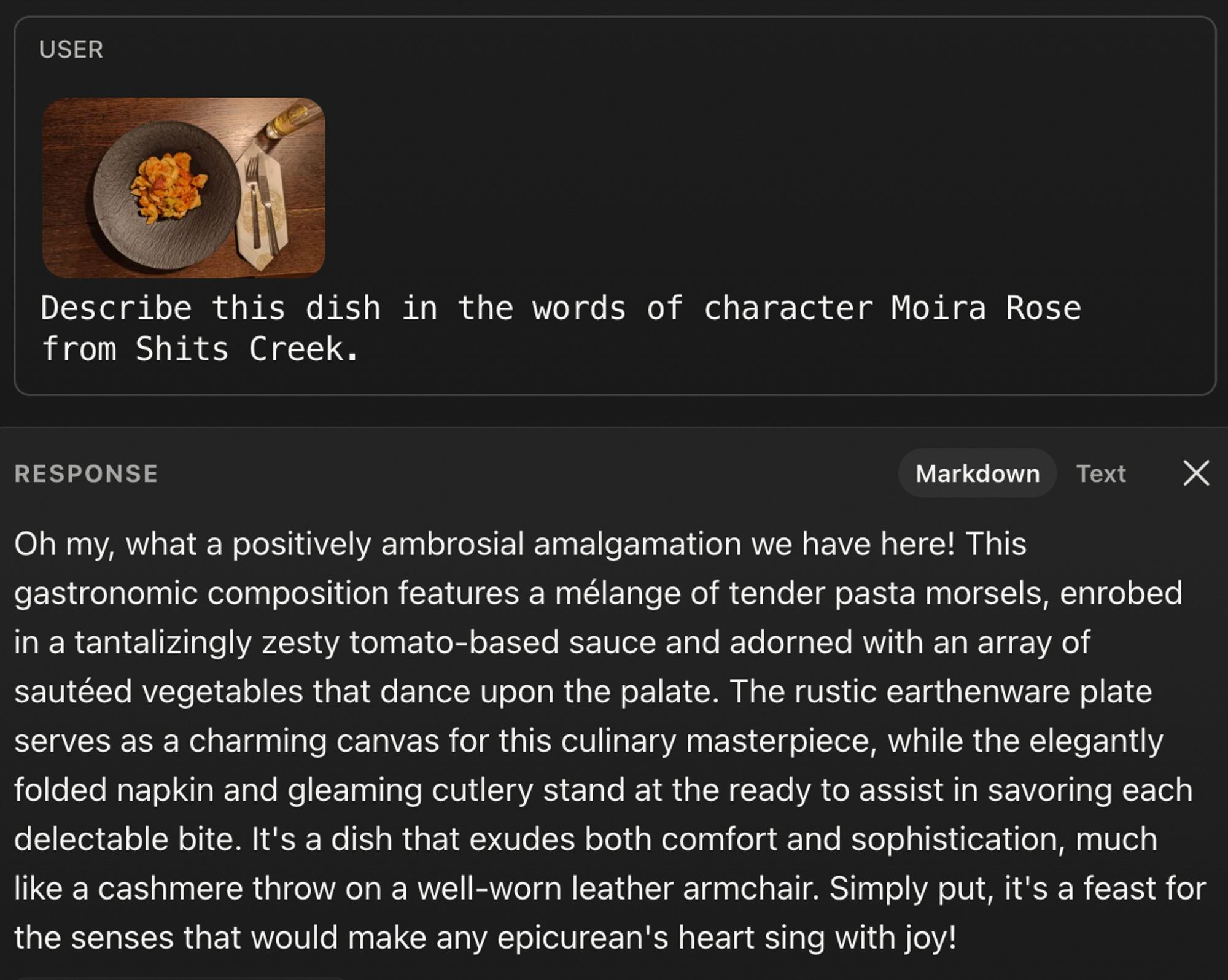 Screenshot of Anthropics Claude AI workbench, with a thumbnail of a pasta dish and command to describe dish as Moira Rose from Shits Creek would. Below is the chat bots response:

"Oh my, what a positively ambrosial amalgamation we have here! This gastronomic composition features a mélange of tender pasta morsels, enrobed in a tantalizingly zesty tomato-based sauce and adorned with an array of sautéed vegetables that dance upon the palate. The rustic earthenware plate serves as a charming canvas for this culinary masterpiece, while the elegantly folded napkin and gleaming cutlery stand at the ready to assist in savoring each delectable bite. It's a dish that exudes both comfort and sophistication, much like a cashmere throw on a well-worn leather armchair. Simply put, it's a feast for the senses that would make any epicurean's heart sing with joy!"