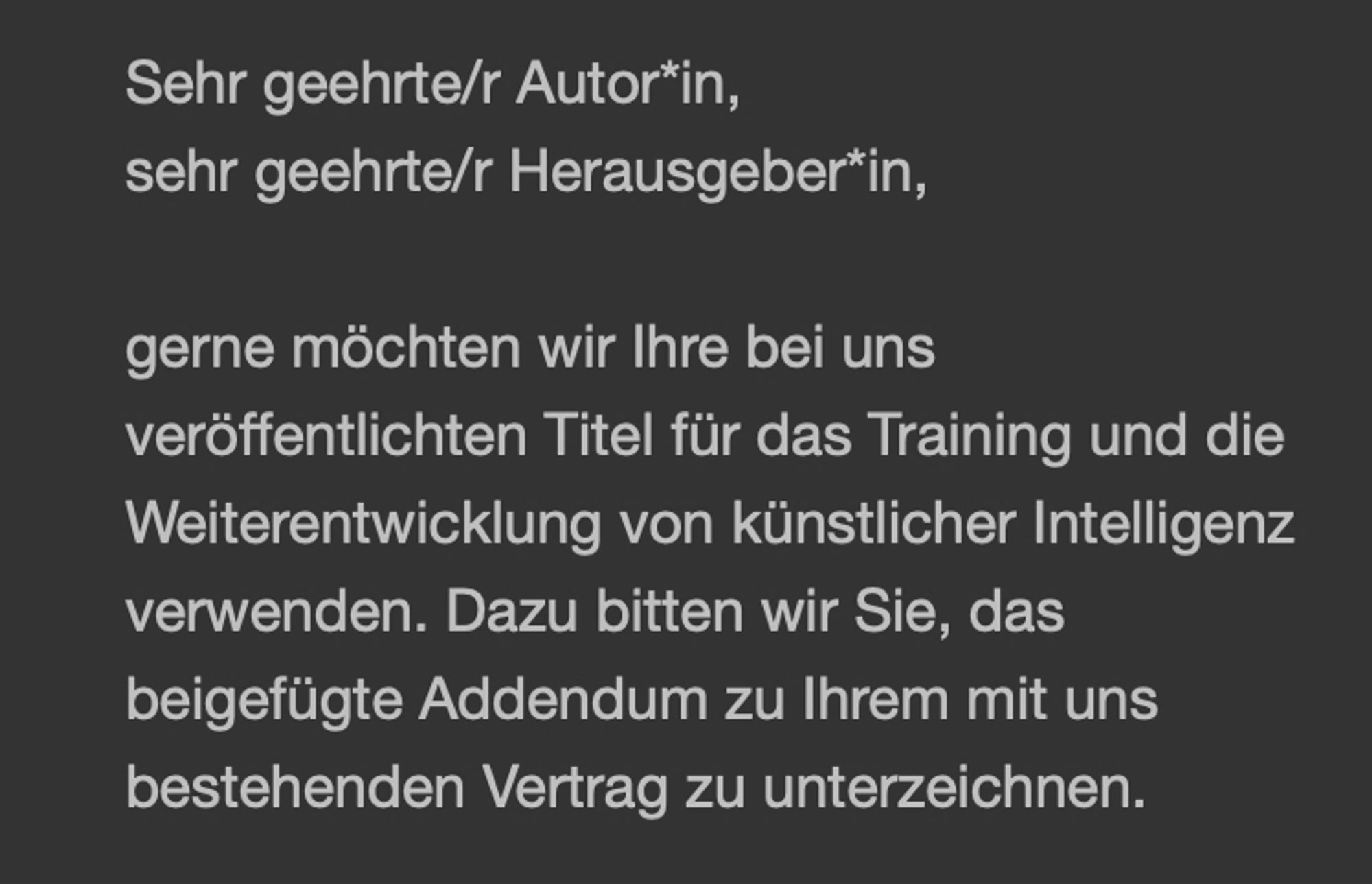 Sehr geehrte/r Autor*in,
sehr geehrte/r Herausgeber*in,
gerne möchten wir Ihre bei uns veröffentlichten Titel für das Training und die Weiterentwicklung von künstlicher Intelligenz verwenden. Dazu bitten wir Sie, das beigefügte Addendum zu Ihrem mit uns bestehenden Vertrag zu unterzeichnen.