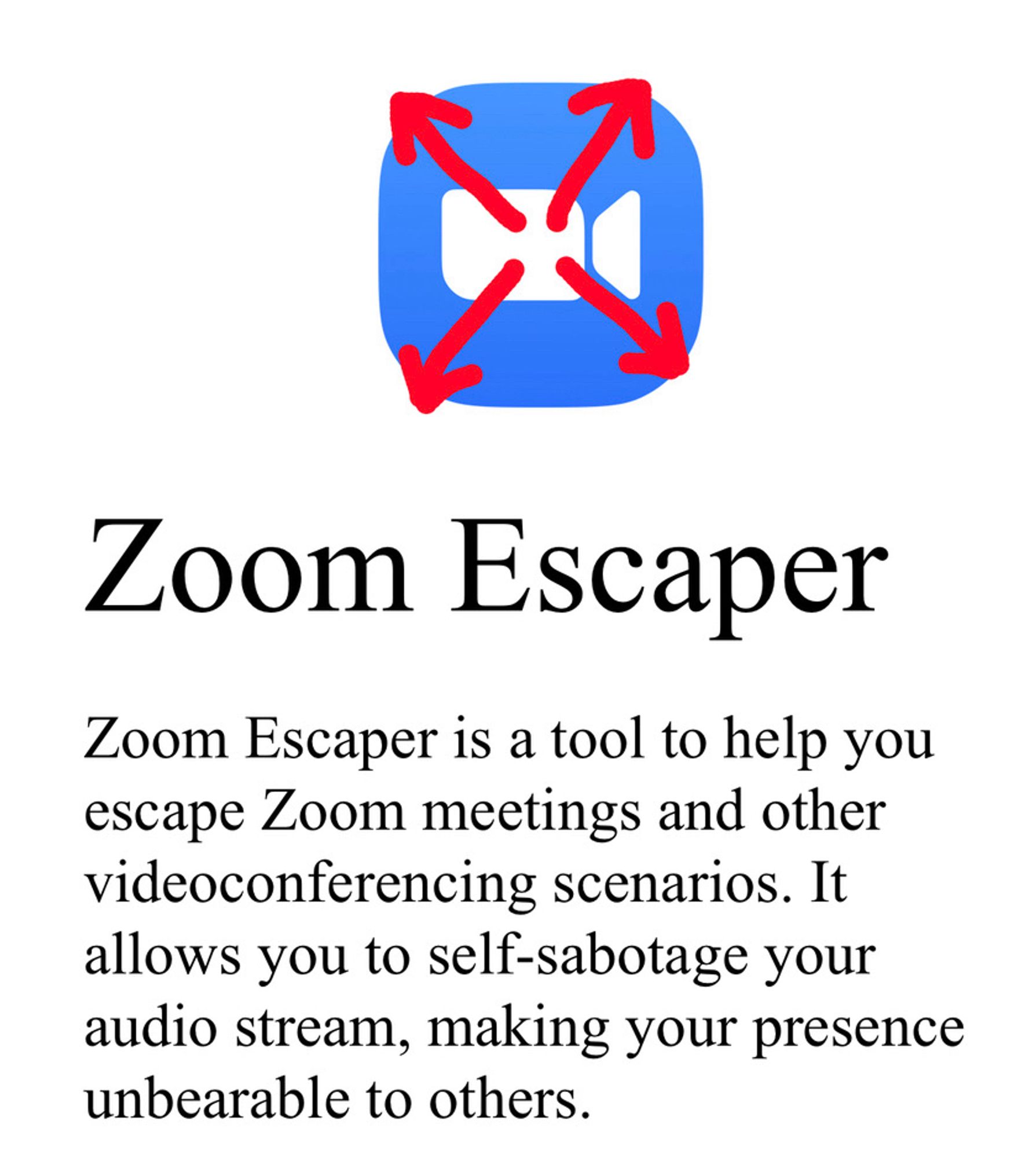 Zoom Escaper (app)
Zoom Escaper is a tool to help you escape Zoom meetings and other videoconferencing scenarios. It allows you to self-sabotage your audio stream, making your presence unbearable to others.