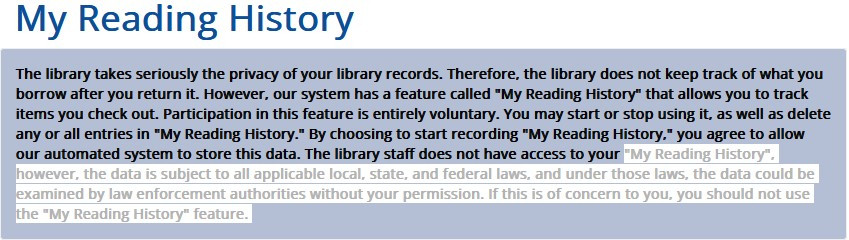 The library takes seriously the privacy of your library records. Therefore, the library does not keep track of what you borrow after you return it. However, our system has a feature called "My Reading History" that allows you to track items you check out. Participation in this feature is entirely voluntary. You may start or stop using it, as well as delete any or all entries in "My Reading History." By choosing to start recording "My Reading History," you agree to allow our automated system to store this data. The library staff does not have access to your "My Reading History", however, the data is subject to all applicable local, state, and federal laws, and under those laws, the data could be examined by law enforcement authorities without your permission. If this is of concern to you, you should not use the "My Reading History" feature. 