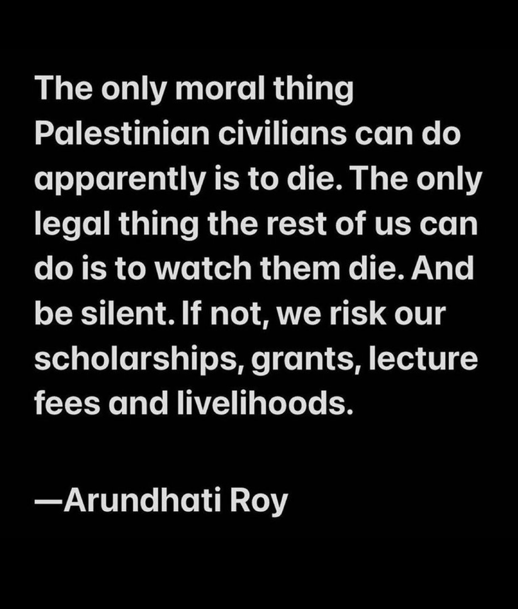 The only moral thing Palestinian civilians can do, apparently, is to die. The only legal thing the rest of us can do is to watch them die. And be silent. If not, we risk our scholarships, grants, lecture fees, and livelihoods.