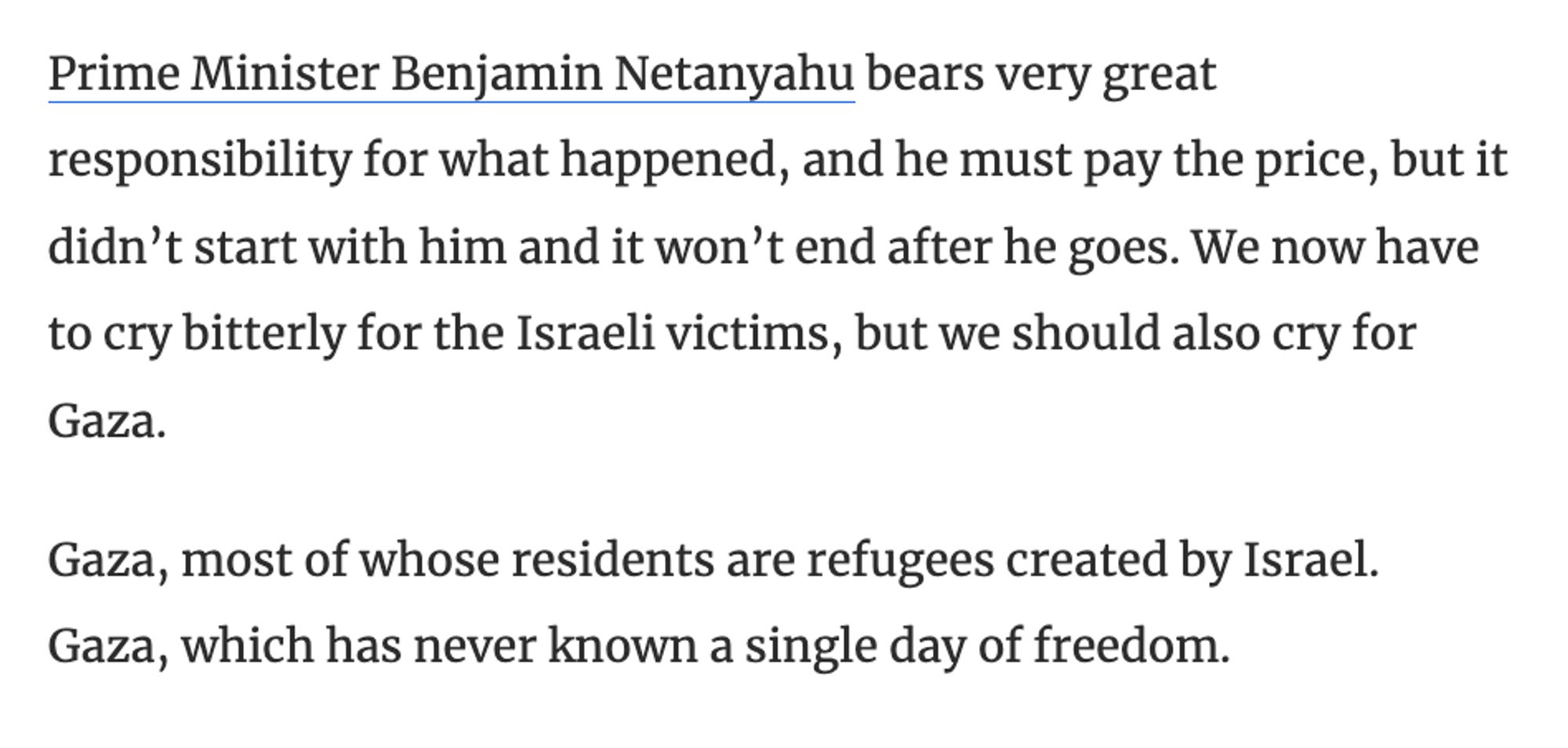 Prime Minister Benjamin Netanyahu bears very great responsibility for what happened, and he must pay the price, but it didn’t start with him and it won’t end after he goes. We now have to cry bitterly for the Israeli victims, but we should also cry for Gaza.

Gaza, most of whose residents are refugees created by Israel. Gaza, which has never known a single day of freedom.