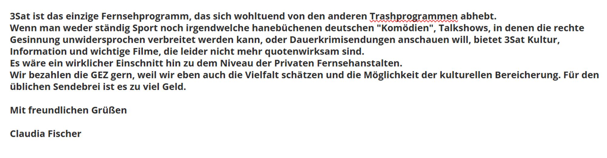 3Sat ist das einzige Fernsehprogramm, das sich wohltuend von den anderen Trashprogrammen abhebt.
Wenn man weder ständig Sport noch irgendwelche hanebüchenen deutschen "Komödien", Talkshows, in denen die rechte Gesinnung unwidersprochen verbreitet werden kann, oder Dauerkrimisendungen anschauen will, bietet 3Sat Kultur, Information und wichtige Filme, die leider nicht mehr quotenwirksam sind.
Es wäre ein wirklicher Einschnitt hin zu dem Niveau der Privaten Fernsehanstalten.
Wir bezahlen die GEZ gern, weil wir eben auch die Vielfalt schätzen und die Möglichkeit der kulturellen Bereicherung. Für den üblichen Sendebrei ist es zu viel Geld.

Mit freundlichen Grüßen

Claudia Fischer