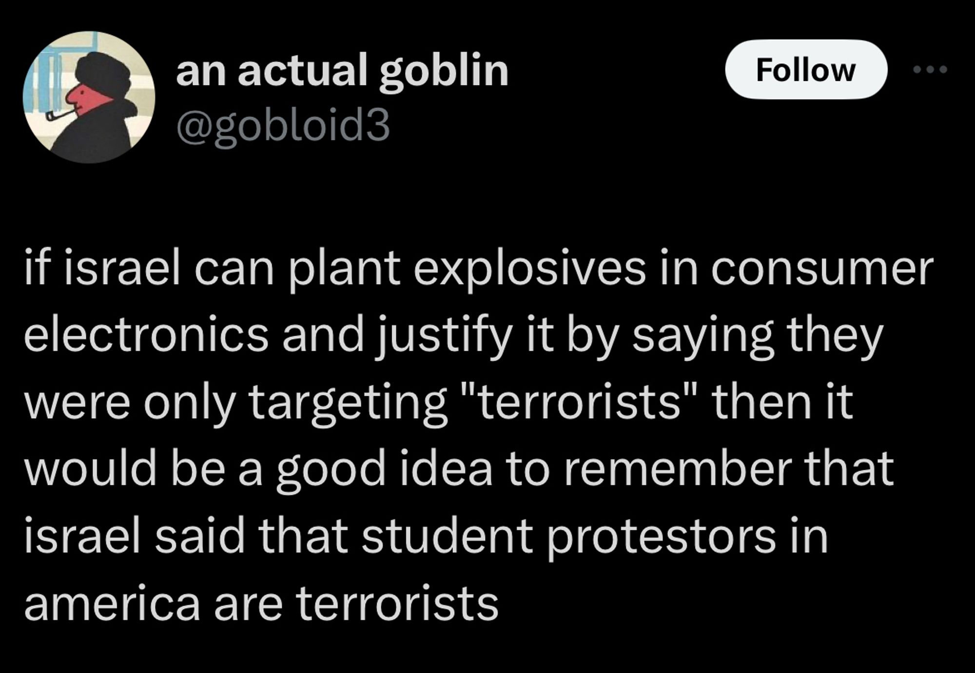 tweet from an actual goblin @gobloid3

if israel can plant explosives in consumer electronics and justify it by saying they were only targeting "terrorists" then it would be a good idea to remember that israel said that student protestors in america are terrorists