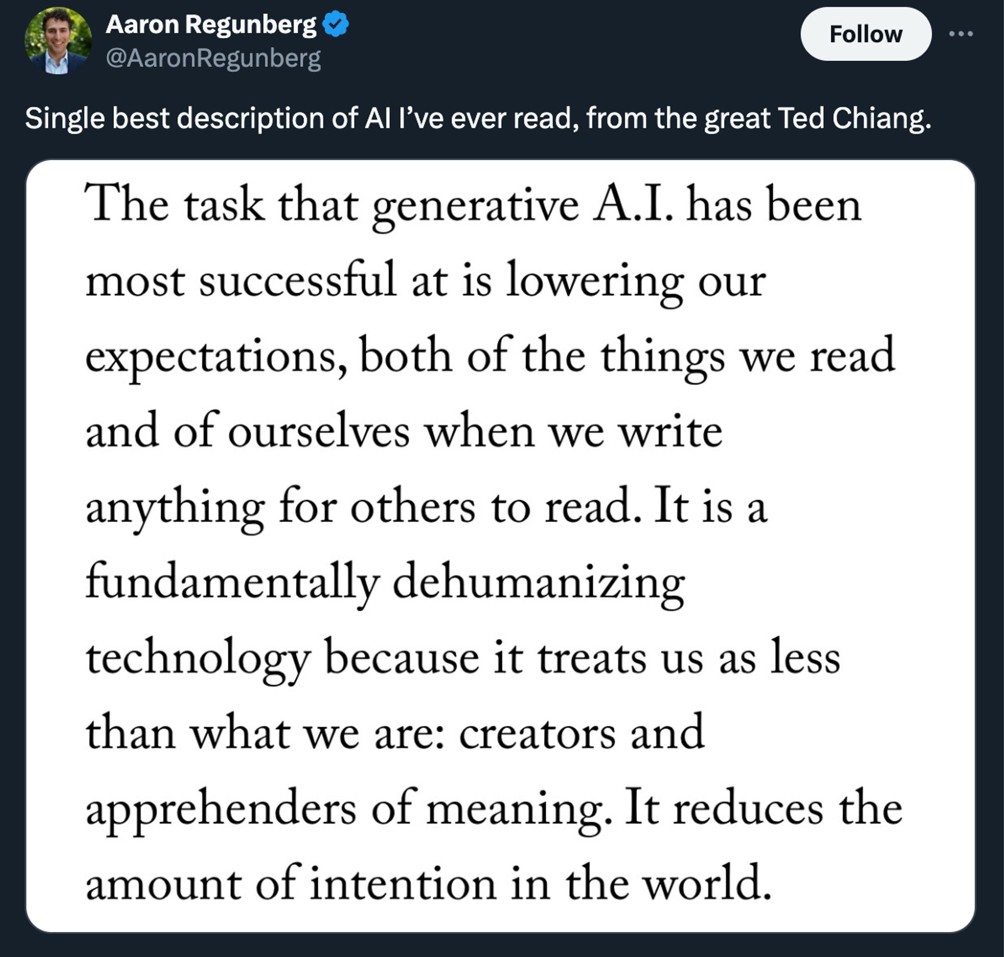 tweet from @AaronRegunberg single best description of AI i've ever read, from the great Ted Chiang. attached is a picture of a quote from ted chiang: The task that generative AI has been most successful at is lowering our expectations, both of the things we read and of ourselves when we write anything for others to read. it is a fundamentally dehumanizing technology because it treats us as less than what we are: creators and apprehenders of meaning. it reduces the amount of intention in the world.