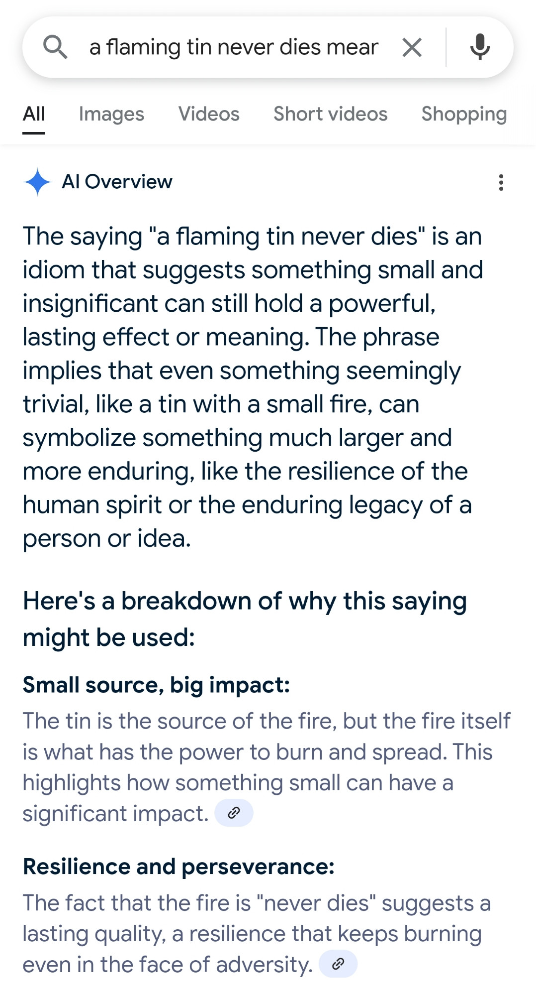 Note: the following is a verbatim copy of some absolute nonsense that Google AI vomited up when I search for "a flaming tin never dies meaning"

<Begin AI hallucinatory vomit>

AI Overview

The saying "a flaming tin never dies" is an idiom that suggests something small and insignificant can still hold a powerful, lasting effect or meaning. The phrase implies that even something seemingly trivial, like a tin with a small fire, can symbolize something much larger and more enduring, like the resilience of the human spirit or the enduring legacy of a person or idea.

Here's a breakdown of why this saying might be used:

Small source, big impact:
The tin is the source of the fire, but the fire itself is what has the power to burn and spread. This highlights how something small can have a significant impact. <There was a source linked here. It had nothing to do with the alleged idiom>


Resilience and perseverance:
The fact that the fire is "never dies" suggests a lasting quality, a resilience that keeps burning even in the face of adversity. <There was a source linked here. It had nothing to do with the alleged idiom>