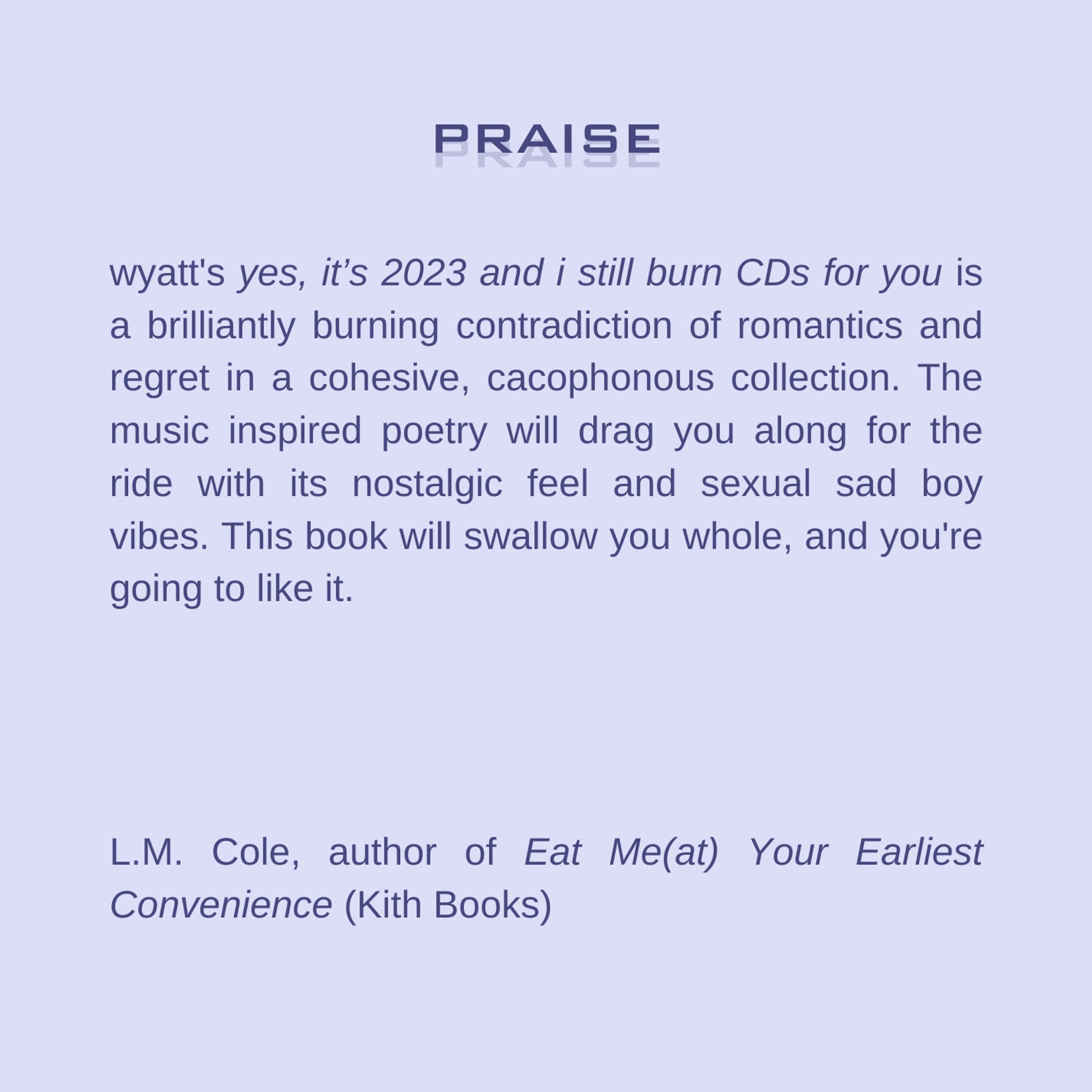 wyatt's "yes, it’s 2023 and i still burn CDs for you" is a brilliantly burning contradiction of romantics and regret in a cohesive, cacophonous collection. The music inspired poetry will drag you along for the ride with its nostalgic feel and sexual sad boy vibes. This book will swallow you whole, and you're going to like it. -L.M. Cole, author of "Eat Me(at) Your Earliest Convenience" (Kith Books)