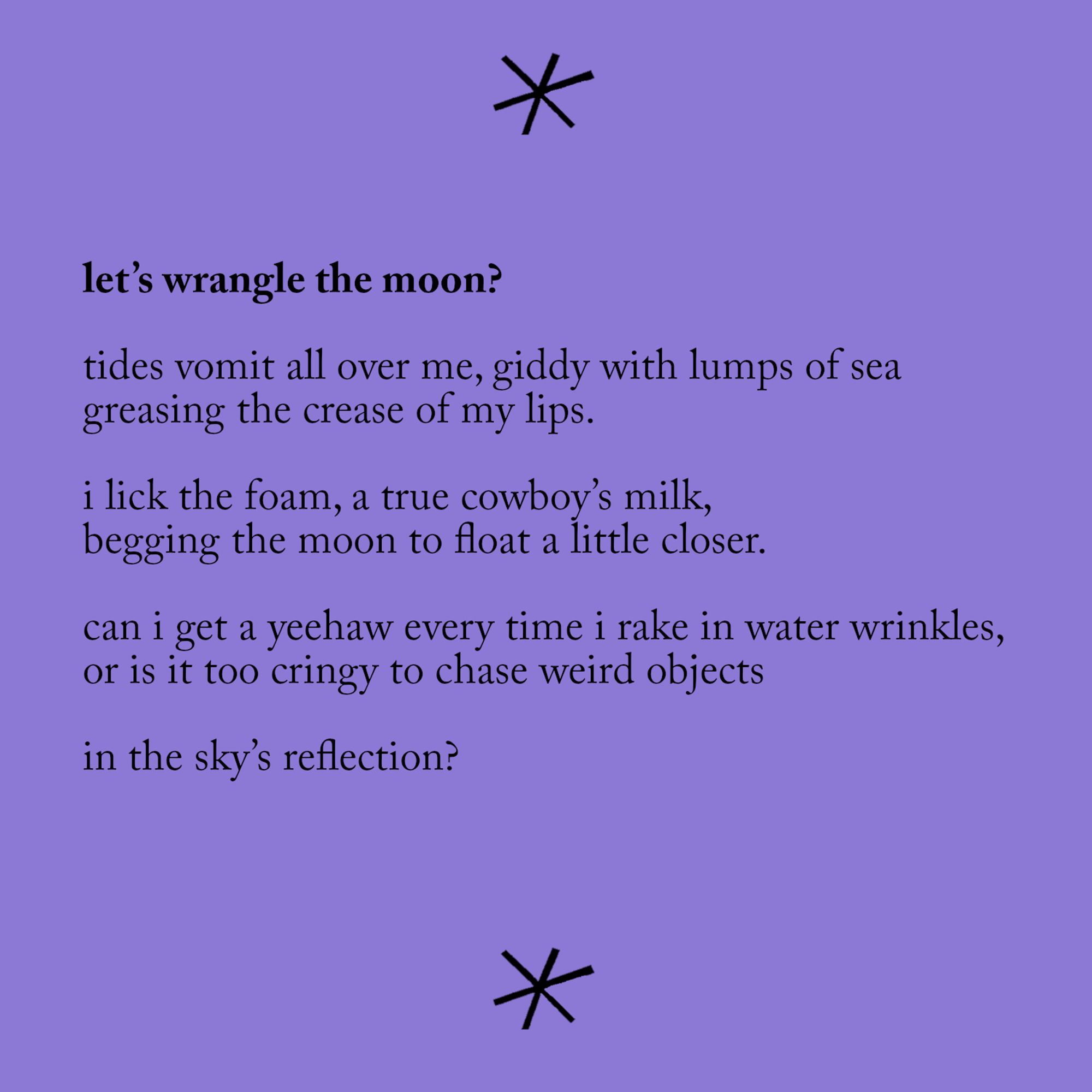 "let's wrangle the moon?"

tides vomit all over me, giddy with lumps of sea
greasing the crease of my lips.

i lick the foam, a true cowboy's milk,
begging the moon to float a little closer.

can i get a yeehaw every time i take in water wrinkles,
or is it too cringy to chase weird objects

in the sky's reflection?