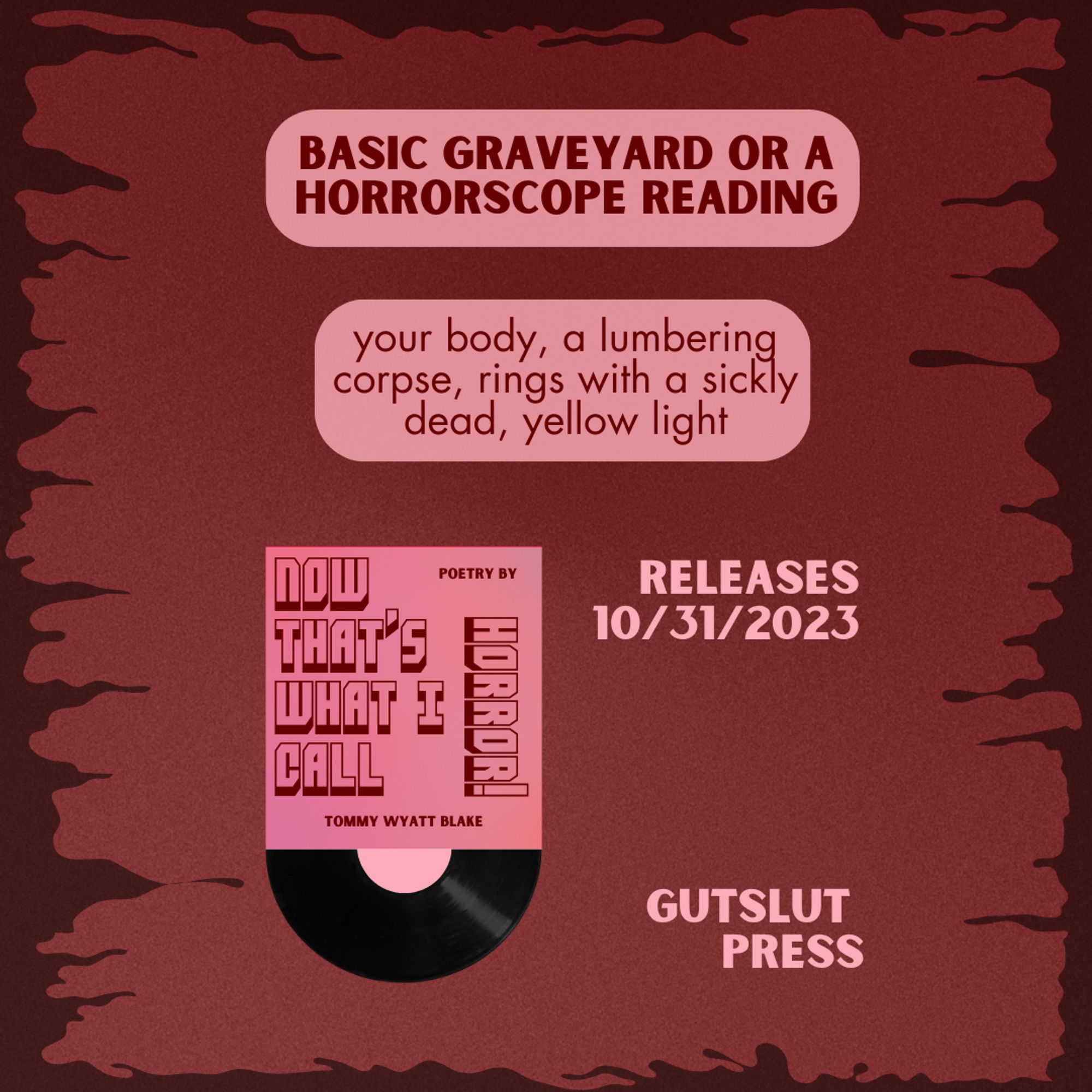 NOW THAT'S WHAT I CALL HORROR! releases on 10/31/2023 with Gutslut Press. Here's an excerpt of a poem titled "basic graveyard or a horrroscope reading": your body, a lumbering corpse, rings with a sickly dead, yellow light