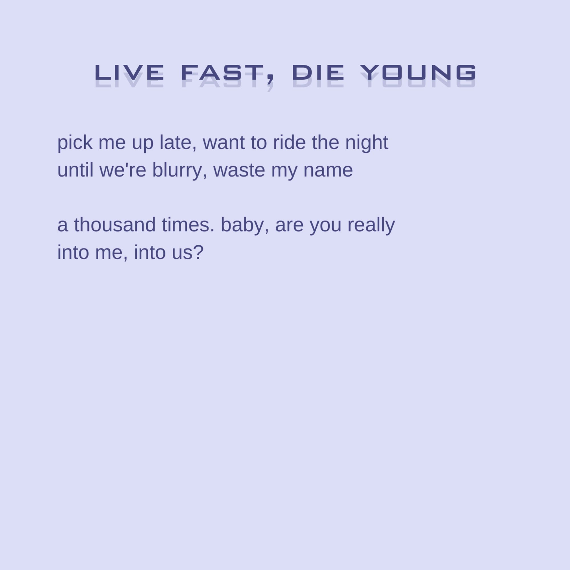 excerpt from "live fast, die young": 

pick me up late, want to ride the night
until we're blurry, waste my name

a thousand times. baby, are you really
into me, into us?