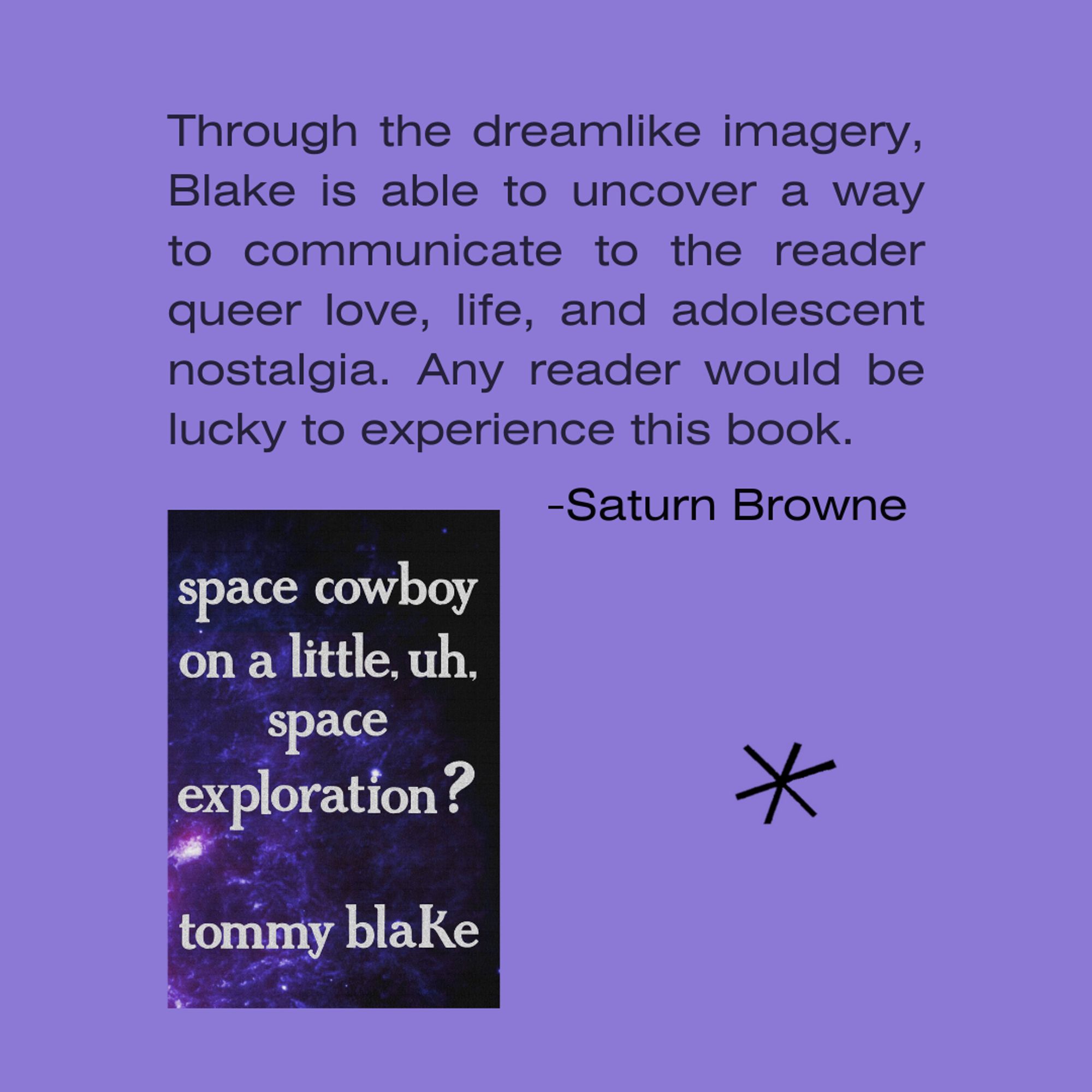 Through the dreamlike imagery, Blake is able to uncover a way to communicate to the reader queer love, life, and adolescent nostalgia. Any reader would be lucky to experience this book. - Saturn Browne