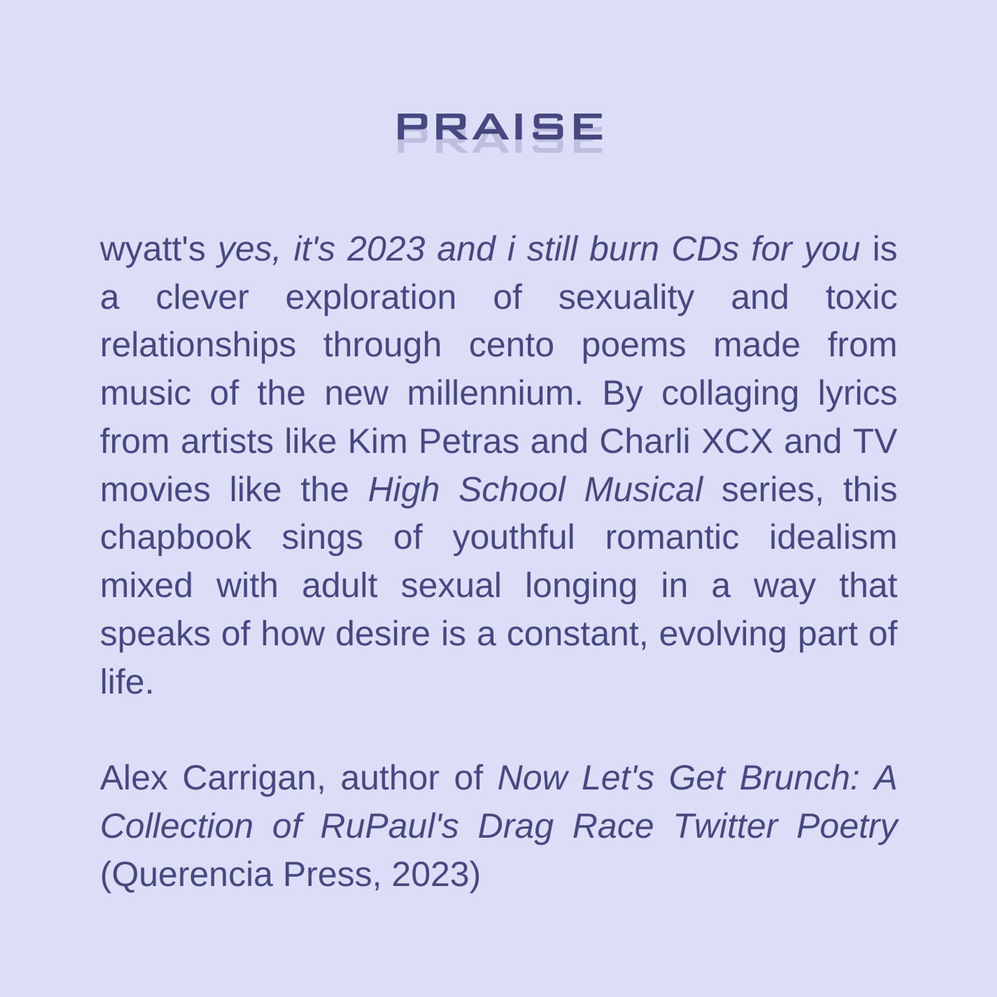 wyatt's "yes, it's 2023 and i still burn CDs for you" is a clever exploration of sexuality and toxic relationships through cento poems made from music of the new millennium. By collaging lyrics from artists like Kim Petras and Charli XCX and TV movies like the High School Musical series, this chapbook sings of youthful romantic idealism mixed with adult sexual longing in a way that speaks of how desire is a constant, evolving part of life. -Alex Carrigan, author of "Now Let's Get Brunch: A Collection of RuPaul's Drag Race Twitter Poetry" (Querencia Press, 2023)