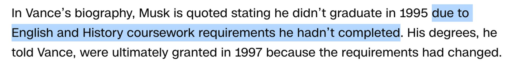 In Vance’s biography, Musk is quoted stating he didn’t graduate in 1995 due to English and History coursework requirements he hadn’t completed. His degrees, he told Vance, were ultimately granted in 1997 because the requirements had changed.