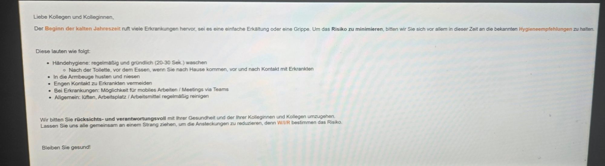 Liebe Kollegen und Kolleginnen,
Der Beginn der kalten Jahreszeit ruft viele Erkrankungen hervor, sei es eine einfache Erkältung oder eine Grippe. Um das Risiko zu minimieren, bitten wir Sie sich vor allem in dieser Zeit an die bekannten Hygieneempfehlungen zu halten.
Diese lauten wie folgt:
Händehygiene: regelmäßig und gründlich (20-30 Sek.) waschen
• Nach der Toilette, vor dem Essen, wenn Sie nach Hause kommen, vor und nach Kontakt mit Erkrankten
In die Armbeuge husten und niesen
Engen Kontakt zu Erkrankten vermeiden
Bei Erkrankungen: Möglichkeit für mobiles Arbeiten / Meetings via Teams
• Allgemein: lüften, Arbeitsplatz / Arbeitsmittel regelmäßig reinigen
Wir bitten Sie rücksichts- und verantwortungsvoll mit Ihrer Gesundheit und der Ihrer Kolleginnen und Kollegen umzugehen.
Lassen Sie uns alle gemeinsam an einem Strang ziehen, um die Ansteckungen zu reduzieren, denn wir bestimmen das Risiko.
Bleiben Sie gesund!