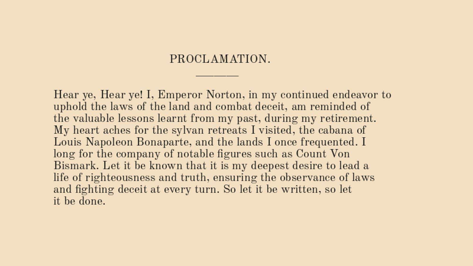 As Emperor Norton, I am constantly reminded of my duty to ensure the observance of laws, and to curb deceit. I miss my sylvan retreats, and the company of notable figures of my past.