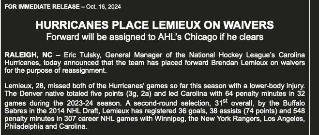 HURRICANES PLACE LEMIEUX ON WAIVERS

Forward will be assigned to AHL's Chicago if he clears

RALEIGH, NC - Eric Tulsky, General Manager of the National Hockey League's Carolina Hurricanes, today announced that the team has placed forward Brendan Lemieux on waivers for the purpose of reassignment.

Lemieux, 28, missed both of the Hurricanes games so far this season with a lower-body injury.

The Denver native totaled five points (3a. 2a and led Carolina with 64 penalty minutes in 32 games during the 2023-24 season. A second-round selection, 31st overall, by the Buffalo Sabres in the 2014 NHL Draft, Lemieux has registered 36 goals, 38 assists (74 points) and 548 penalty minutes in 307 career NHL games with Winnipeg, the New York Rangers, Los Angeles, Philadelphia and Carolina.