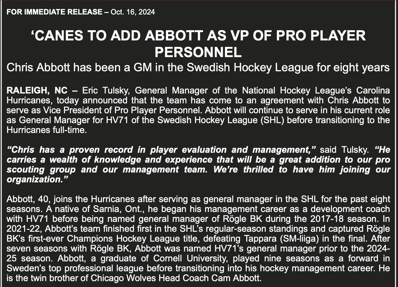 RALEIGH, NC - Eric Tulsky, General Manager of the National Hockey League's Carolina Hurricanes, today announced that the team has come to an agreement with Chris Abbott to serve as Vice President of Pro Player Personnel. Abbott will continue to serve in his current role as General Manager for HV71 of the Swedish Hockey League (SHL) before transitioning to the Hurricanes full-time.

"Chris has a proven record in player evaluation and management," said Tulsky. "He carries a wealth of knowledge and experience that will be a great addition to our pro scouting group and our management team. We're thrilled to have him joining our organization."

Abbott, 40, joins the Hurricanes after serving as general manager in the SHL for the past eight seasons. A native of Sarnia, Ont., he began his management career as a development coach with HV71 before being named general manager of Rögle BK during the 2017-18 season. In 2021-22, Abbott's team finished first in the SHL's regular-season standings and captured Rögle BK's first-ever Champions Hockey League title, defeating Tappara (SM-liga) in the final. After seven seasons with Rögle BK, Abbott was named HV71's general manager prior to the 2024-25 season. Abbott, a graduate of Cornell University, played nine seasons as a forward in Sweden's top professional league before transitioning into his hockey management career. He is the twin brother of Chicago Wolves Head Coach Cam Abbott.