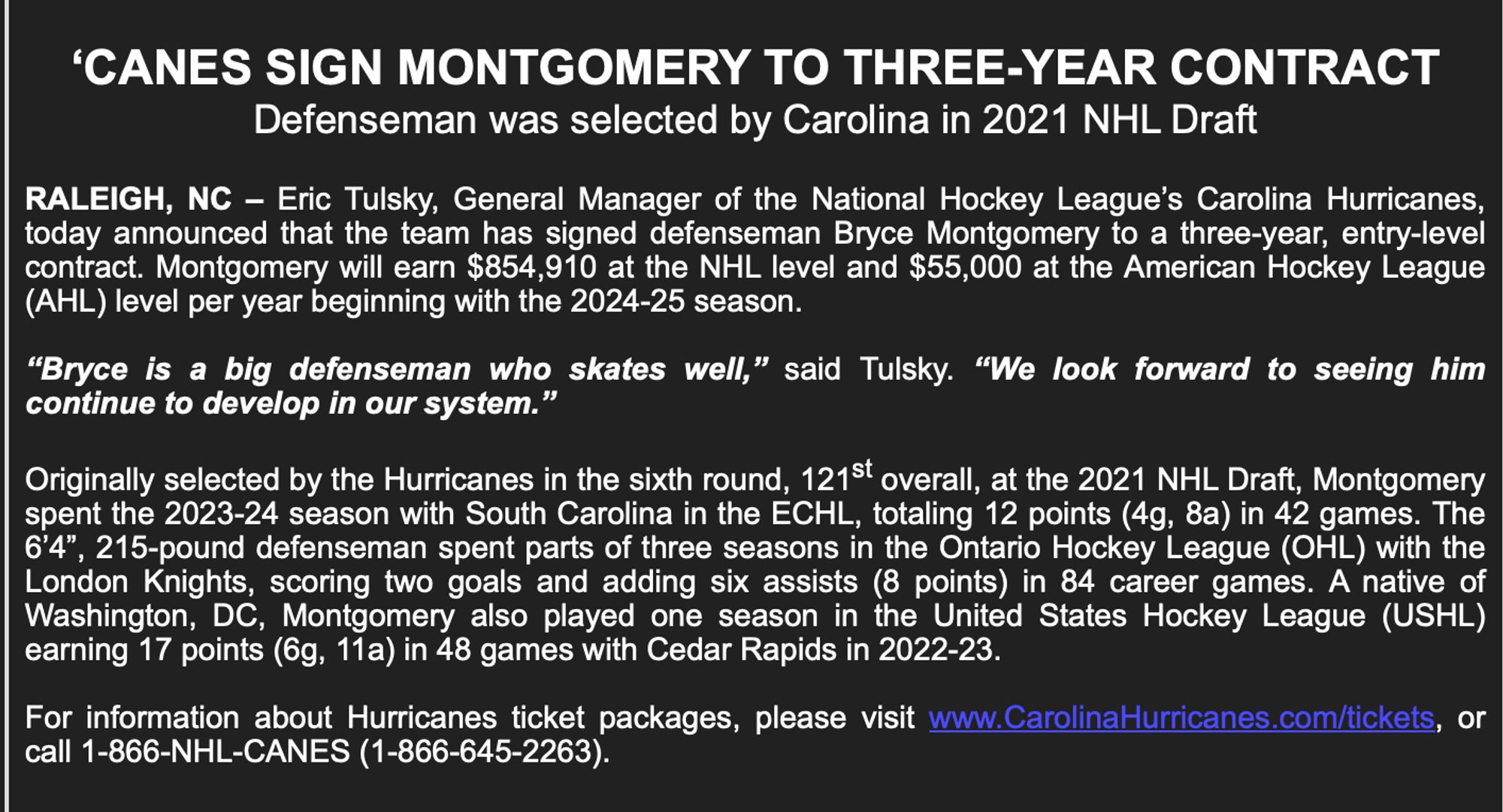 RALEIGH, NC - Eric Tulsky, General Manager of the National Hockey League's Carolina Hurricanes, today announced that the team has signed defenseman Bryce Montgomery to a three-year, entry-level contract. Montgomery will earn $854,910 at the NHL level and $55,000 at the American Hockey League (AHL) level per year beginning with the 2024-25 season.
"Bryce is a big defenseman who skates well," said Tulsky. "We look forward to seeing him continue to develop in our system."
Originally selected by the Hurricanes in the sixth round, 121st overall, at the 2021 NHL Draft, Montgomery spent the 2023-24 season with South Carolina in the ECHL, totaling 12 points (4g, 8a) in 42 games. The 6'4", 215-pound defenseman spent parts of three seasons in the Ontario Hockey League (OHL) with the London Knights, scoring two goals and adding six assists (8 points) in 84 career games. A native of Washington, DC, Montgomery also played one season in the United States Hockey League (USHL) earning 17 points