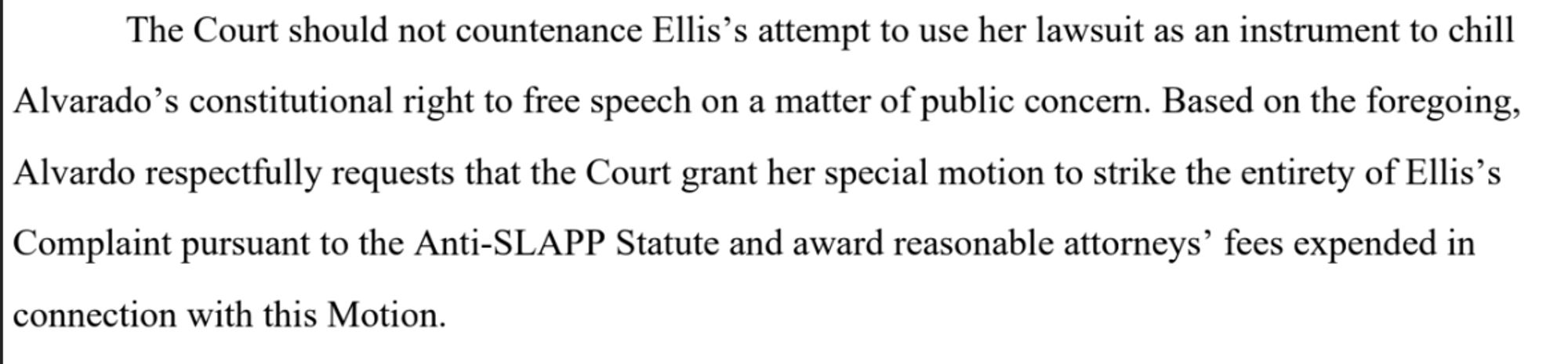 An excerpt from the filing. It said: "The Court should not countenance Ellis’s attempt to use her lawsuit as an instrument to chill Alvarado’s constitutional right to free speech on a matter of public concern. Based on the foregoing, Alvardo respectfully requests that the Court grant her special motion to strike the entirety of Ellis’s Complaint pursuant to the Anti-SLAPP Statute and award reasonable attorneys’ fees expended in
connection with this Motion." 