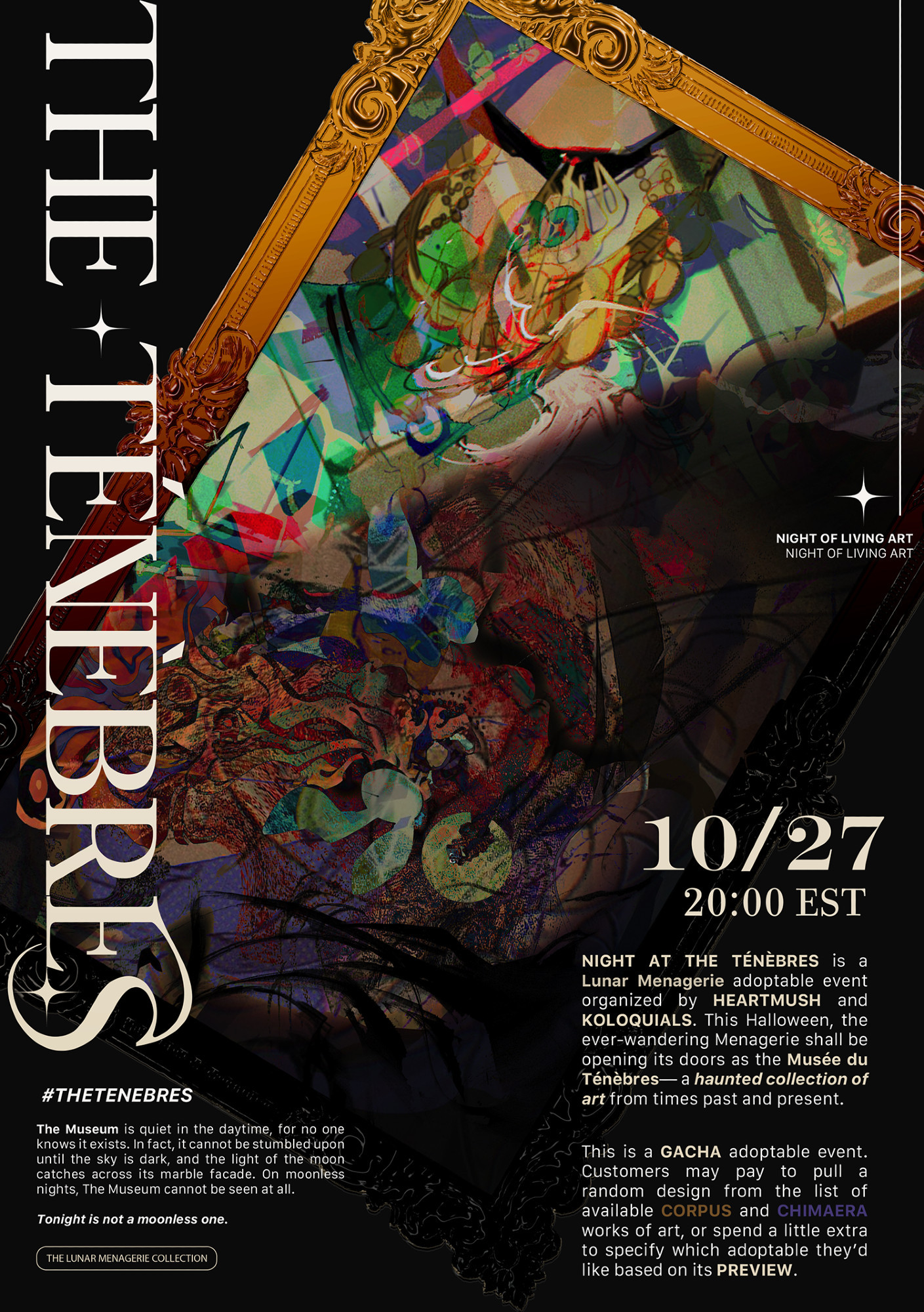 THE TÉNÈBRES
10/27, 20:00 EST
#THETENEBRES

—

The Museum is quiet in the daytime, for no one knows it exists. In fact, it cannot be stumbled upon until the sky is dark, and the light of the moon catches across its marble facade. On moonless nights, The Museum cannot be seen at all.

Tonight is not a moonless one.

—
[NIGHT OF LIVING ART]

NIGHT AT THE TÉNÈBRES is a Lunar Menagerie adoptable event organized by HEARTMUSH and KOLOQUIALS. This Halloween, the ever-wandering Menagerie shall be opening its doors as the Musée du Ténèbres— a haunted collection of art from times past and present. 

This is a GACHA adoptable event. Customers may pay to pull a random design from the list of available CORPUS and CHIMAERA works of art, or spend a little extra to specify which adoptable they’d like based on its PREVIEW. 