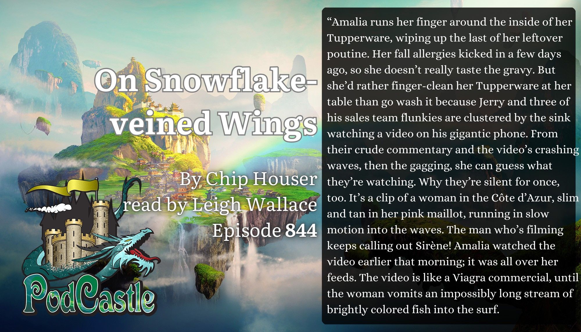 #PC844: On Snowflake-Veined Wings written by Chip Houser and read by Leigh Wallace. 

“Amalia runs her finger around the inside of her Tupperware, wiping up the last of her leftover poutine. Her fall allergies kicked in a few days ago, so she doesn’t really taste the gravy. But she’d rather finger-clean her Tupperware at her table than go wash it because Jerry and three of his sales team flunkies are clustered by the sink watching a video on his gigantic phone. From their crude commentary and the video’s crashing waves, then the gagging, she can guess what they’re watching. Why they’re silent for once, too. It’s a clip of a woman in the Côte d’Azur, slim and tan in her pink maillot, running in slow motion into the waves. The man who’s filming keeps calling out Sirène! Amalia watched the video earlier that morning; it was all over her feeds. The video is like a Viagra commercial, until the woman vomits an impossibly long stream of brightly colored fish into the surf.